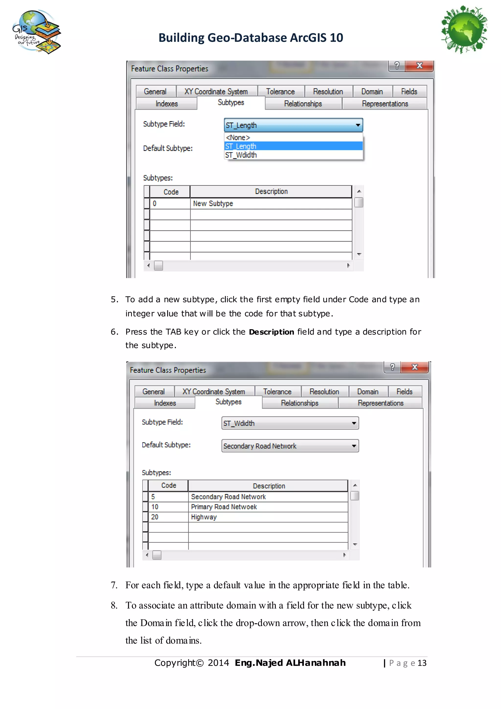 Building Geo-Database ArcGIS 10

5. To add a new subtype, click the first empty field under Code and type an
integer value that will be the code for that subtype.
6. Press the TAB key or click the Description field and type a description for
the subtype.

7. For each field, type a default value in the appropriate field in the table.
8. To associate an attribute domain with a field for the new subtype, click
the Domain field, click the drop-down arrow, then click the domain from
the list of domains.
Copyright© 2014 Eng.Naje d ALHanahnah

| P a g e 13

 