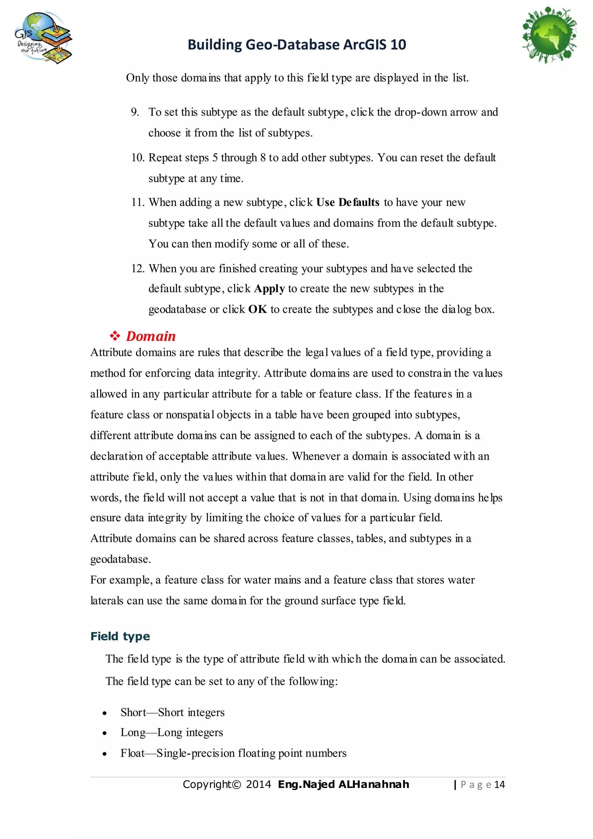 Building Geo-Database ArcGIS 10
Only those domains that apply to this field type are displayed in the list.
9. To set this subtype as the default subtype, click the drop-down arrow and
choose it from the list of subtypes.
10. Repeat steps 5 through 8 to add other subtypes. You can reset the default
subtype at any time.
11. When adding a new subtype, click Use Defaults to have your new
subtype take all the default values and domains from the default subtype.
You can then modify some or all of these.
12. When you are finished creating your subtypes and have selected the
default subtype, click Apply to create the new subtypes in the
geodatabase or click OK to create the subtypes and close the dialog box.

 Domain
Attribute domains are rules that describe the legal values of a field type, providing a
method for enforcing data integrity. Attribute domains are used to constrain the values
allowed in any particular attribute for a table or feature class. If the features in a
feature class or nonspatial objects in a table have been grouped into subtypes,
different attribute domains can be assigned to each of the subtypes. A domain is a
declaration of acceptable attribute values. Whenever a domain is associated with an
attribute field, only the values within that domain are valid for the field. In other
words, the field will not accept a value that is not in that domain. Using domains helps
ensure data integrity by limiting the choice of values for a particular field.
Attribute domains can be shared across feature classes, tables, and subtypes in a
geodatabase.
For example, a feature class for water mains and a feature class that stores water
laterals can use the same domain for the ground surface type field.
Field type

The field type is the type of attribute field with which the domain can be associated.
The field type can be set to any of the following:


Short—Short integers



Long—Long integers



Float—Single-precision floating point numbers
Copyright© 2014 Eng.Naje d ALHanahnah

| P a g e 14

 
