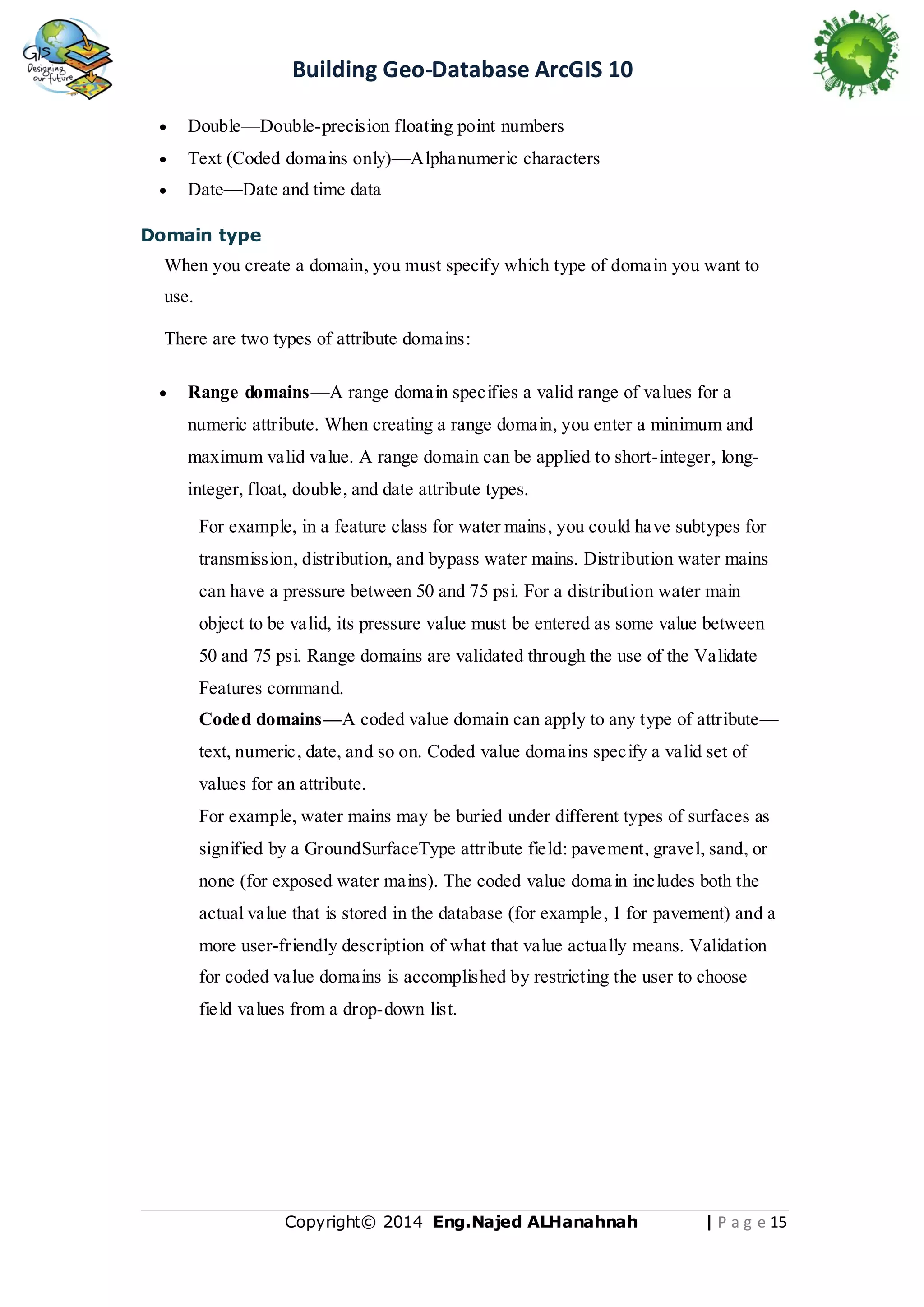 Building Geo-Database ArcGIS 10


Double—Double-precision floating point numbers



Text (Coded domains only)—Alphanumeric characters



Date—Date and time data

Domain type

When you create a domain, you must specify which type of domain you want to
use.
There are two types of attribute domains:


Range domains—A range domain specifies a valid range of values for a
numeric attribute. When creating a range domain, you enter a minimum and
maximum valid value. A range domain can be applied to short-integer, longinteger, float, double, and date attribute types.
For example, in a feature class for water mains, you could have subtypes for
transmission, distribution, and bypass water mains. Distribution water mains
can have a pressure between 50 and 75 psi. For a distribution water main
object to be valid, its pressure value must be entered as some value between
50 and 75 psi. Range domains are validated through the use of the Validate
Features command.
Coded domains—A coded value domain can apply to any type of attribute—
text, numeric, date, and so on. Coded value domains specify a valid set of
values for an attribute.
For example, water mains may be buried under different types of surfaces as
signified by a GroundSurfaceType attribute field: pavement, gravel, sand, or
none (for exposed water mains). The coded value doma in includes both the
actual value that is stored in the database (for example, 1 for pavement) and a
more user-friendly description of what that value actually means. Validation
for coded value domains is accomplished by restricting the user to choose
field values from a drop-down list.

Copyright© 2014 Eng.Naje d ALHanahnah

| P a g e 15

 