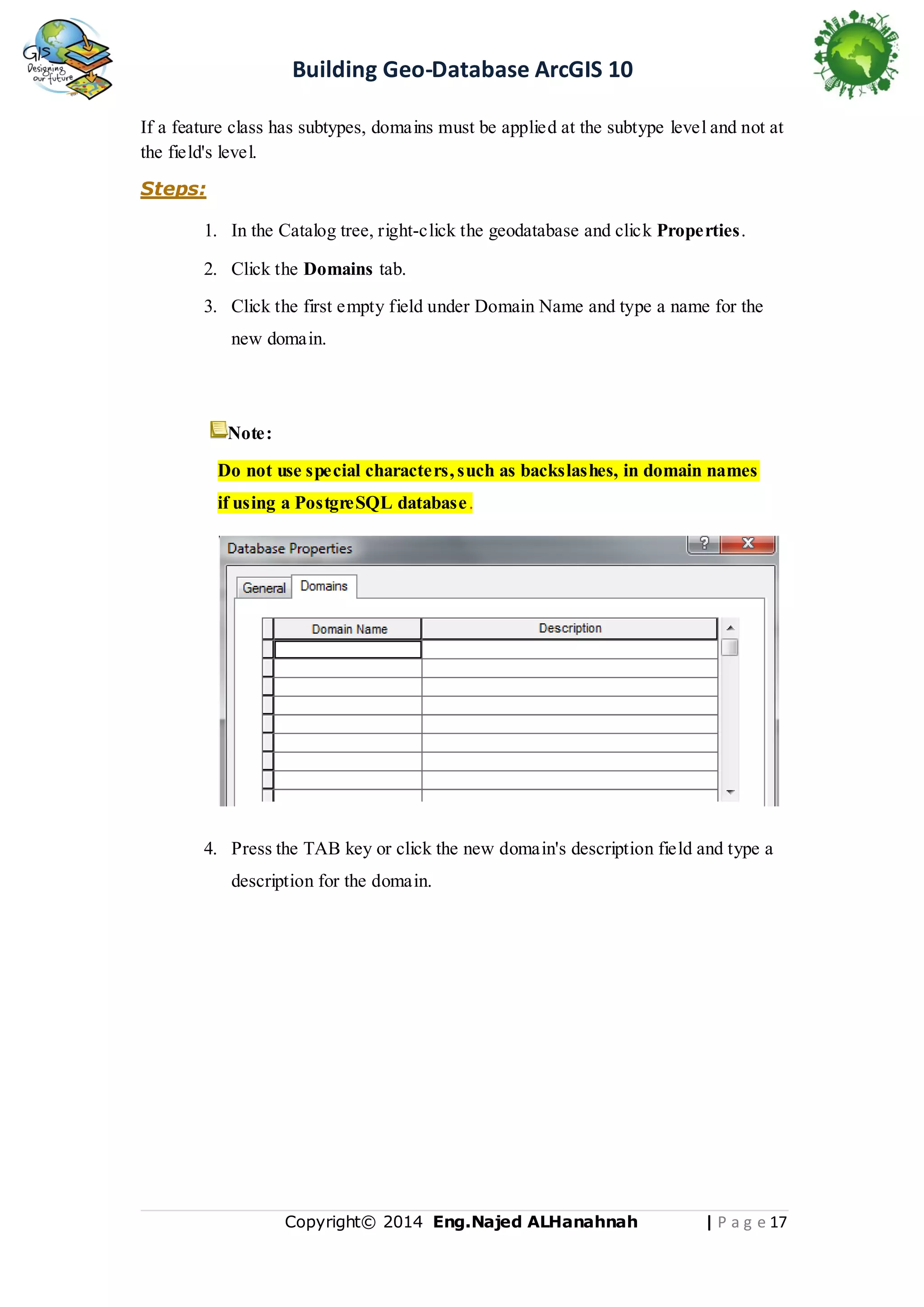 Building Geo-Database ArcGIS 10
If a feature class has subtypes, domains must be applied at the subtype level and not at
the field's level.
Steps:
1. In the Catalog tree, right-click the geodatabase and click Properties.
2. Click the Domains tab.
3. Click the first empty field under Domain Name and type a name for the
new domain.

Note:
Do not use special characters, such as backslashes, in domain names
if using a PostgreSQL database .

4. Press the TAB key or click the new domain's description field and type a
description for the domain.

Copyright© 2014 Eng.Naje d ALHanahnah

| P a g e 17

 