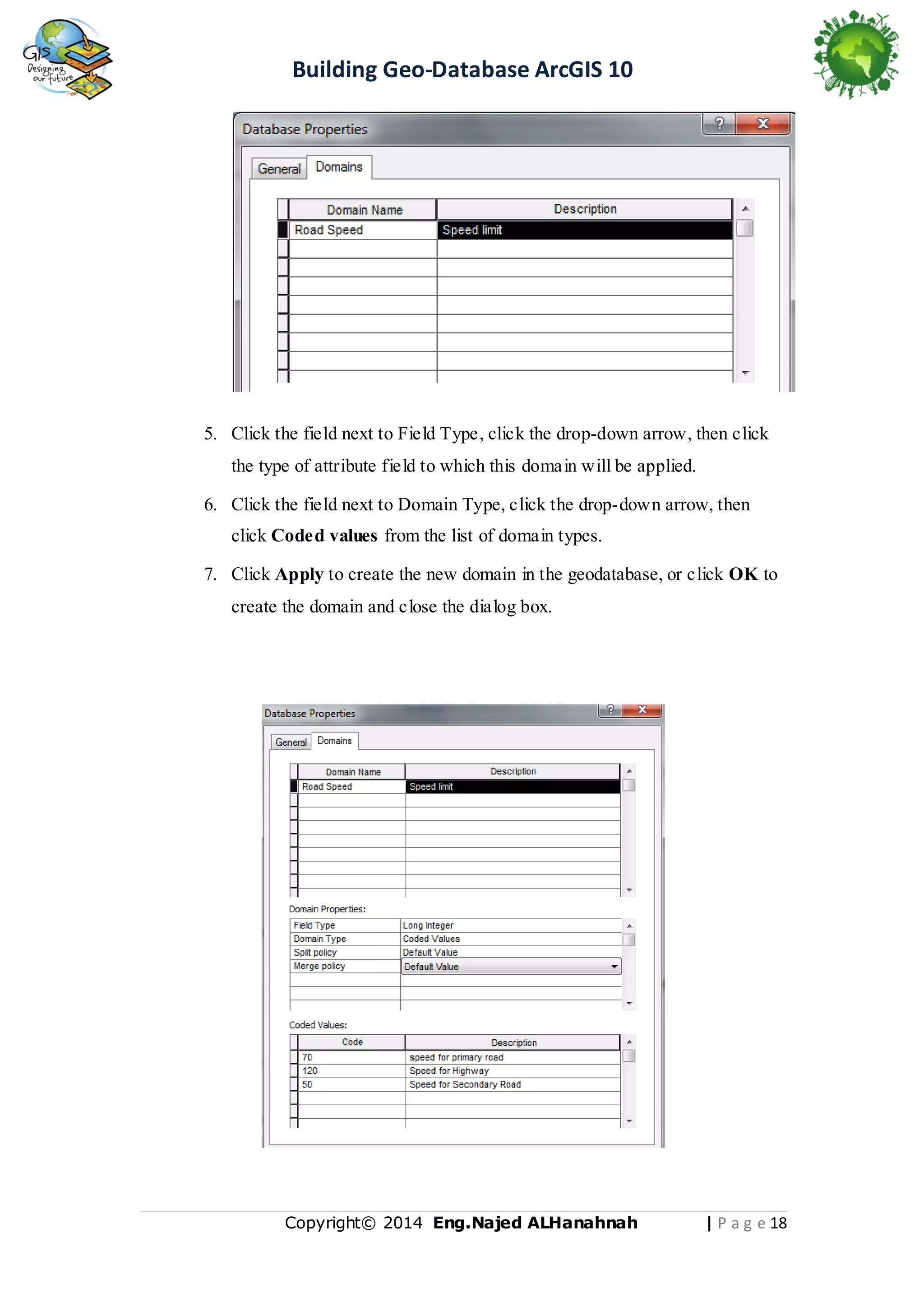 Building Geo-Database ArcGIS 10

5. Click the field next to Field Type, click the drop-down arrow, then click
the type of attribute field to which this domain will be applied.
6. Click the field next to Domain Type, click the drop-down arrow, then
click Coded values from the list of domain types.
7. Click Apply to create the new domain in the geodatabase, or click OK to
create the domain and close the dialog box.

Copyright© 2014 Eng.Naje d ALHanahnah

| P a g e 18

 