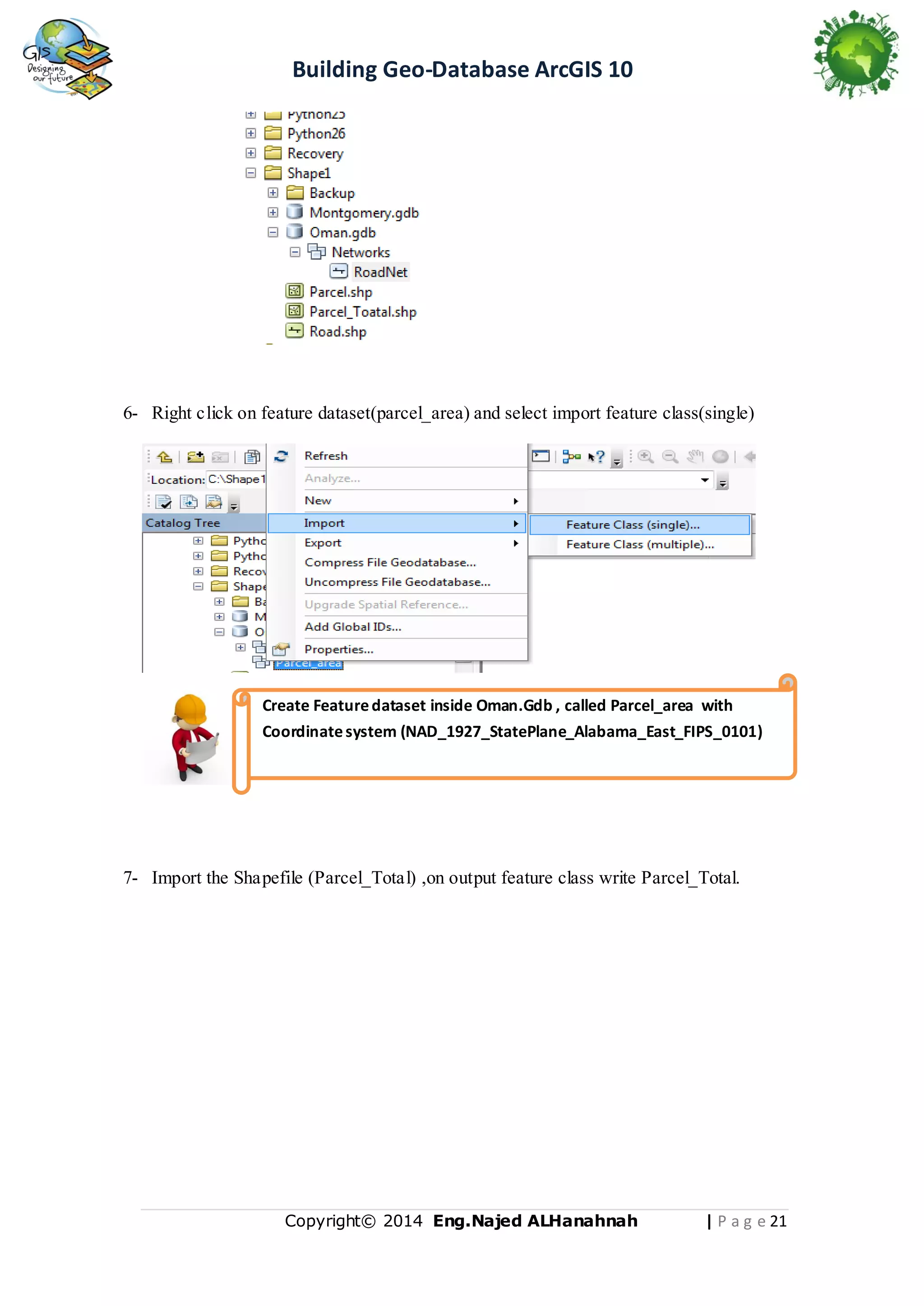 Building Geo-Database ArcGIS 10

6- Right click on feature dataset(parcel_area) and select import feature class(single)

Create Feature dataset inside Oman.Gdb , called Parcel_area with
Coordinate system (NAD_1927_StatePlane_Alabama_East_FIPS_0101)

7- Import the Shapefile (Parcel_Total) ,on output feature class write Parcel_Total.

Copyright© 2014 Eng.Naje d ALHanahnah

| P a g e 21

 