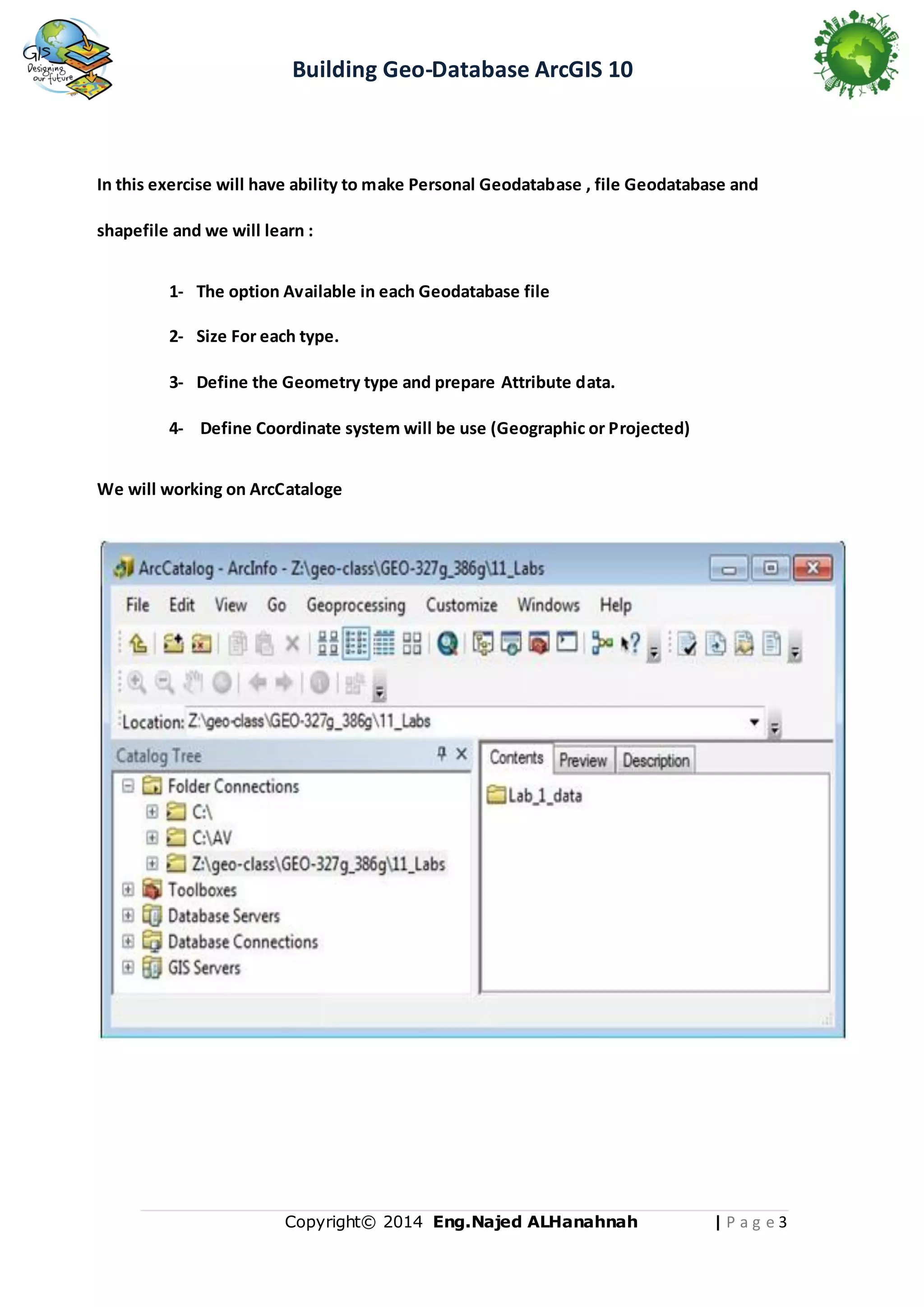 Building Geo-Database ArcGIS 10

In this exercise will have ability to make Personal Geodatabase , file Geodatabase and
shapefile and we will learn :
1- The option Available in each Geodatabase file
2- Size For each type.
3- Define the Geometry type and prepare Attribute data.
4- Define Coordinate system will be use (Geographic or Projected)
We will working on ArcCataloge

Copyright© 2014 Eng.Naje d ALHanahnah

|Pag e3

 