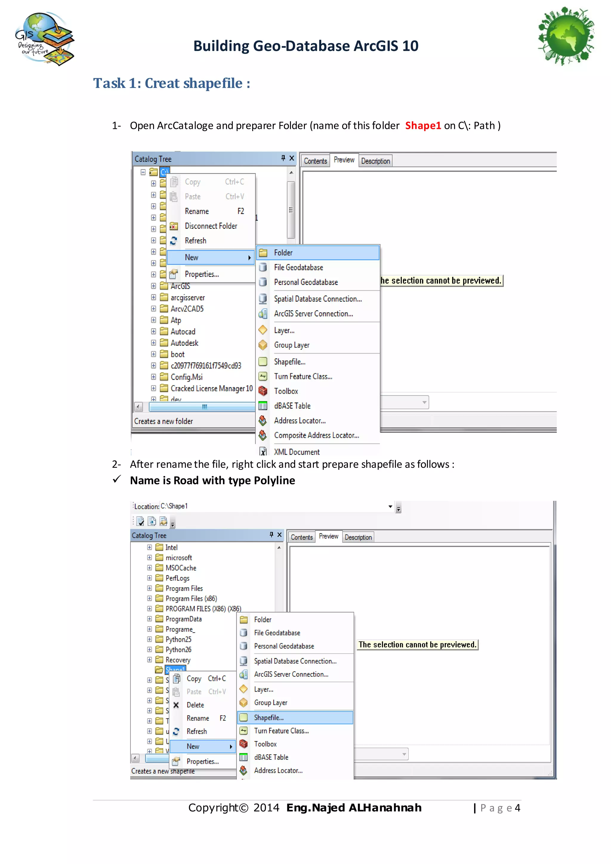 Building Geo-Database ArcGIS 10
Task 1: Creat shapefile :
1- Open ArcCataloge and preparer Folder (name of this folder Shape1 on C: Path )

2- After rename the file, right click and start prepare shapefile as follows :

 Name is Road with type Polyline

Copyright© 2014 Eng.Naje d ALHanahnah

|Pag e4

 