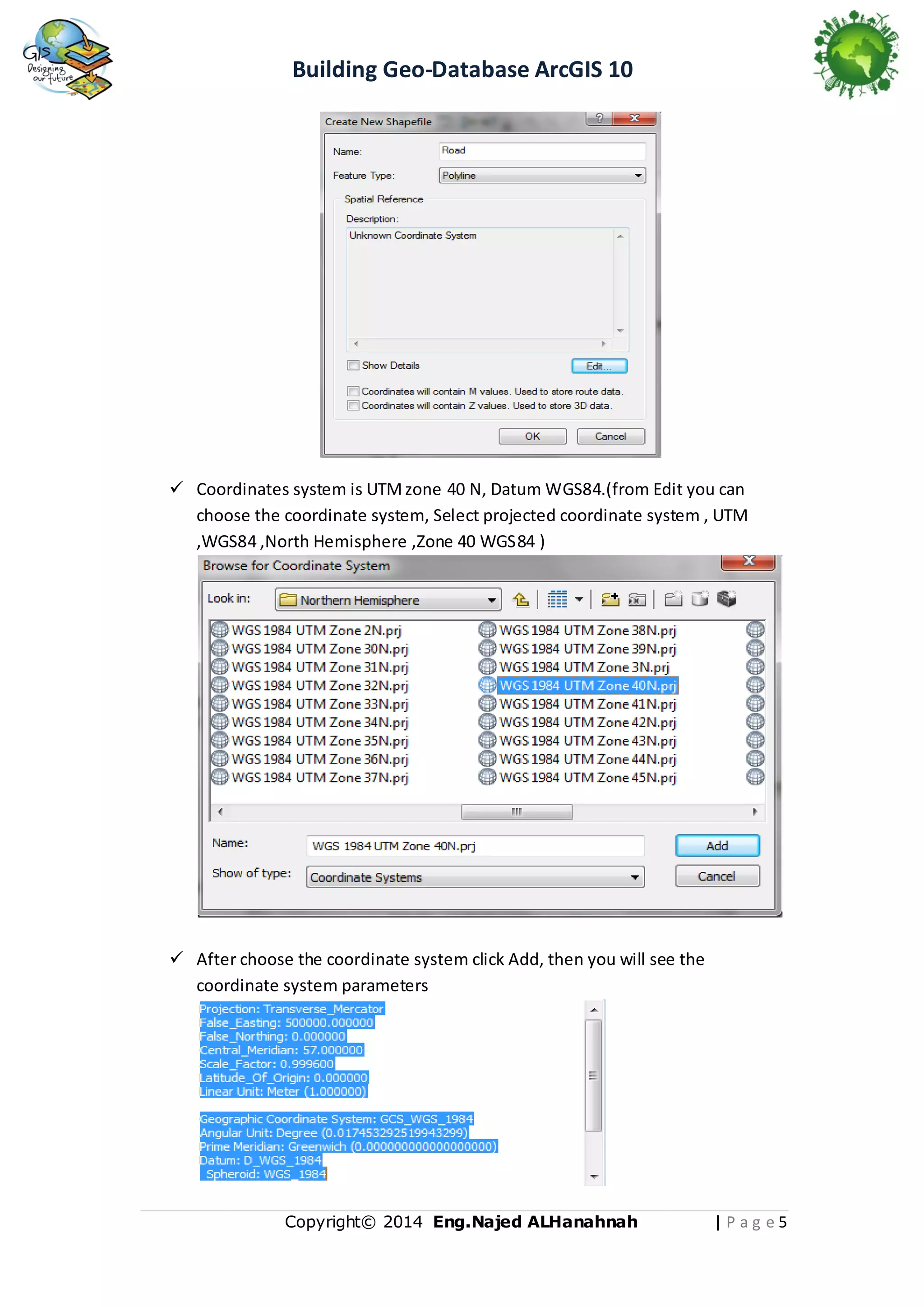 Building Geo-Database ArcGIS 10

 Coordinates system is UTM zone 40 N, Datum WGS84.(from Edit you can
choose the coordinate system, Select projected coordinate system , UTM
,WGS84 ,North Hemisphere ,Zone 40 WGS84 )

 After choose the coordinate system click Add, then you will see the
coordinate system parameters

Copyright© 2014 Eng.Naje d ALHanahnah

|Pag e5

 