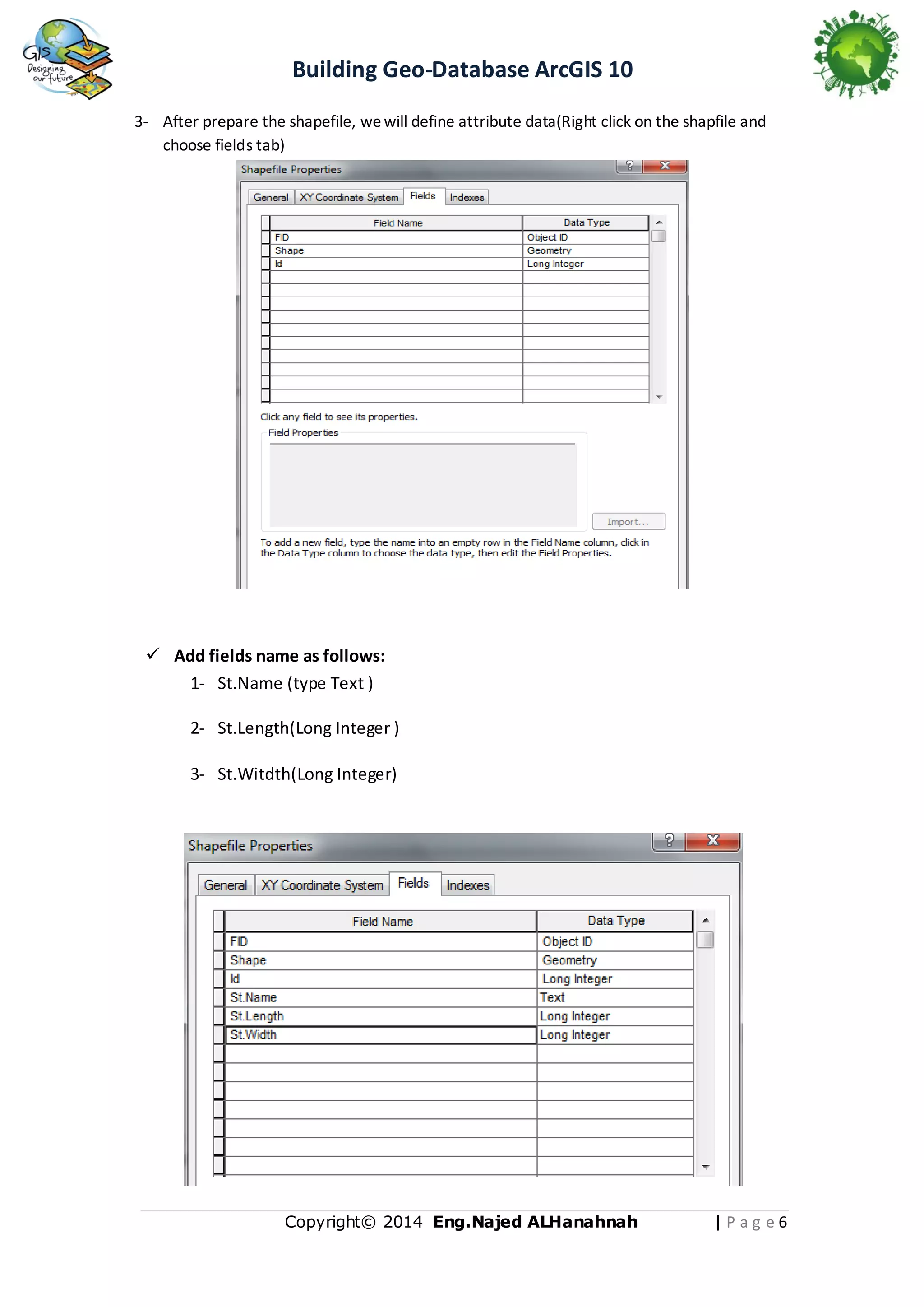 Building Geo-Database ArcGIS 10
3- After prepare the shapefile, we will define attribute data(Right click on the shapfile and
choose fields tab)

 Add fields name as follows:
1- St.Name (type Text )
2- St.Length(Long Integer )
3- St.Witdth(Long Integer)

Copyright© 2014 Eng.Naje d ALHanahnah

|Pag e6

 