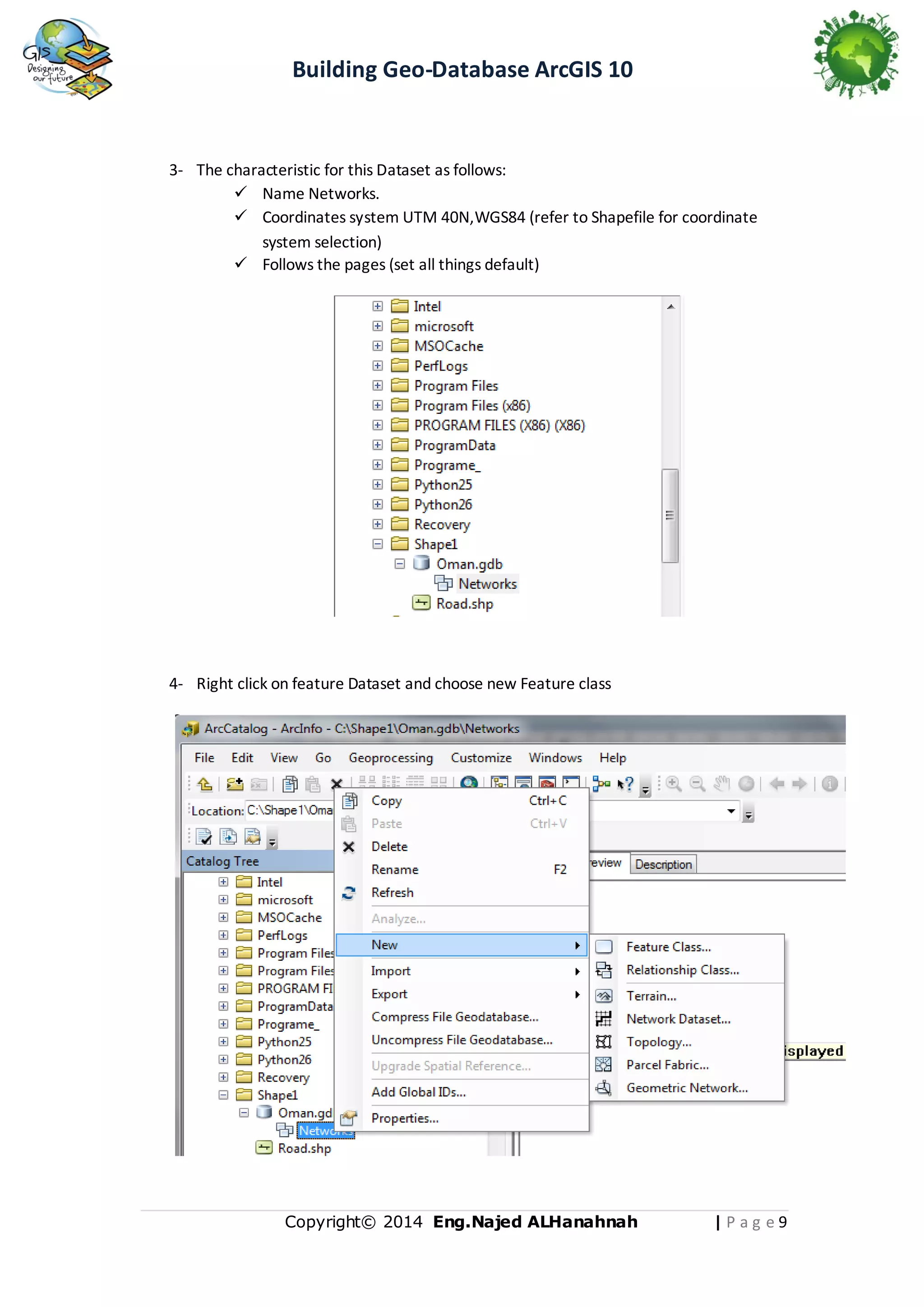 Building Geo-Database ArcGIS 10

3- The characteristic for this Dataset as follows:
 Name Networks.
 Coordinates system UTM 40N,WGS84 (refer to Shapefile for coordinate
system selection)
 Follows the pages (set all things default)

4- Right click on feature Dataset and choose new Feature class

Copyright© 2014 Eng.Naje d ALHanahnah

|Pag e9

 