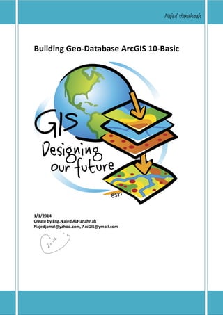 Building Geo-Database ArcGIS 10

Najed Hanahnah

Building Geo-Database ArcGIS 10-Basic

1/1/2014
Create by Eng.Najed ALHanahnah
Najedjamal@yahoo.com, ArcGIS@ymail.com

Copyright© 2014 Eng.Naje d ALHanahnah

|Pag e1

 