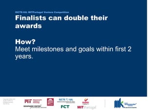 ISCTE-IUL MITPortugal Venture Competition


                                  Finalists can double their
                                  awards

                                  How?
                                  Meet milestones and goals within first 2
                                  years.




0 1 0 2 - 9 0 0 2 t h gi r y p o C
      r of r et n e C x a d u A
      pi h s r u e n e r p e rt n E
                 L UI- E T C SI
 