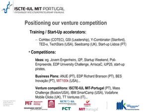 Positioning our venture competition
                                        Training / Start-Up accelerators:
                                           – CoHitec (COTEC), GSI (Leadership), Y-Combinator (Stanford),
                                             TED-x, TechStars (USA), Seedcamp (UK), Start-up Lisboa (PT)

                                       • Competitions:
                                           Ideas: eg. Jovem Engenheiro, I2P, Startup Weekend, Poli-
                                           Empreende, EDP University Challenge, ArriscaC, iUP25, start-up
                                           pirates,
                                           Business Plans: ANJE (PT), EDP Richard Branson (PT), BES
                                           Inovação (PT), MIT100k (USA)...
                                           Venture competiitons: ISCTE-IUL MIT-Portugal (PT), Mass
                                           Challenge (Boston/USA), IBM SmartCamp (USA), Vodafone
                                           Mobile Clicks (UK), TT Ventures (IT)...
0 1 0 2 - 9 0 0 2 t h gi r y p o C
      r of r et n e C x a d u A
      pi h s r u e n e r p e rt n E
                 L UI- E T C SI
 