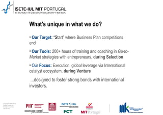 Unique aspects: in what we do?
                                      What's unique

                                      • Our Target: “Start” where Business Plan competitions
                                      end
                                      • Our Tools: 200+ hours of training and coaching in Go-to-
                                      Market strategies with entrepreneurs, during Selection
                                      • Our Focus: Execution, global leverage via International
                                      catalyst ecosystem, during Venture
                                       ...designed to foster strong bonds with international
                                      investors.


0 1 0 2 - 9 0 0 2 t h gi r y p o C
      r of r et n e C x a d u A
      pi h s r u e n e r p e rt n E
                 L UI- E T C SI
 