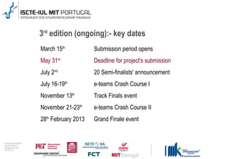 3rd edition (ongoing):- key dates
                                      March 15th           Submission period opens
                                      May 31st             Deadline for project's submission
                                      July 2nd             20 Semi-finalists' announcement
                                      July 16-19th         e-teams Crash Course I
                                      November 13th        Track Finals event
                                      November 21-23th     e-teams Crash Course II
                                      28th February 2013   Grand Finale event


0 1 0 2 - 9 0 0 2 t h gi r y p o C
      r of r et n e C x a d u A
      pi h s r u e n e r p e rt n E
                    19
                 L UI- E T C SI
 