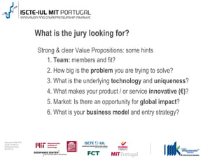 What is the jury looking for?
                                      Strong & clear Value Propositions: some hints
                                          1. Team: members and fit?
                                         2. How big is the problem you are trying to solve?
                                         3. What is the underlying technology and uniqueness?
                                         4. What makes your product / or service innovative (€)?
                                         5. Market: Is there an opportunity for global impact?
                                         6. What is your business model and entry strategy?



0 1 0 2 - 9 0 0 2 t h gi r y p o C
      r of r et n e C x a d u A
      pi h s r u e n e r p e rt n E
                    20
                 L UI- E T C SI
                    20
 