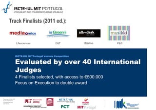 Track Finalists (2011 ed.):


                                      Lifesciences              E&T           IT&Web   P&S



                                  ISCTE-IUL MITPortugal Venture Competition


                                  Evaluated by over 40 International
                                  Judges
                                  4 Finalists selected, with access to €500.000
                                  Focus on Execution to double award


0 1 0 2 - 9 0 0 2 t h gi r y p o C
      r of r et n e C x a d u A
      pi h s r u e n e r p e rt n E
                 L UI- E T C SI
 