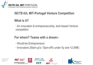 ISCTE-IUL MIT-Portugal Venture Competition

                                      What is it?
                                      •An innovation & entrepreneurship, tech-based Venture
                                      competition

                                      For whom? Teams with a dream:-
                                      • Would-be Entrepreneurs
                                      • Innovators (Start-up's / Spin-off's under 5y and <2,5M€)




0 1 0 2 - 9 0 0 2 t h gi r y p o C
      r of r et n e C x a d u A
      pi h s r u e n e r p e rt n E
                 L UI- E T C SI
 