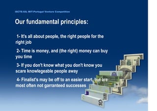 ISCTE-IUL MIT-Portugal Venture Competition




                                  Our fundamental principles:

                                       1- It's all about people, the right people for the
                                      right job
                                      2- Time is money, and (the right) money can buy
                                      you time
                                      3- If you don't know what you don't know you
                                      scare knowlegeable people away
                                      4- Finalist's may be off to an easier start, but are
                                      most often not garranteed successes

0 1 0 2 - 9 0 0 2 t h gi r y p o C
      r of r et n e C x a d u A
      pi h s r u e n e r p e rt n E
                    6
                 L UI- E T C SI
                    6
 