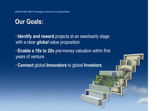 ISCTE-IUL MIT-Portugal Venture Competition




                                  Our Goals:
                                      •
                                       Identify and reward projects at an seed/early stage
                                      with a clear global value proposition
                                      •
                                       Enable a 10x to 20x pre-money valuation within first
                                      years of venture
                                      •
                                          Connect global Innovators to global Investors




0 1 0 2 - 9 0 0 2 t h gi r y p o C
      r of r et n e C x a d u A
      pi h s r u e n e r p e rt n E
                    7
                 L UI- E T C SI
                    7
 