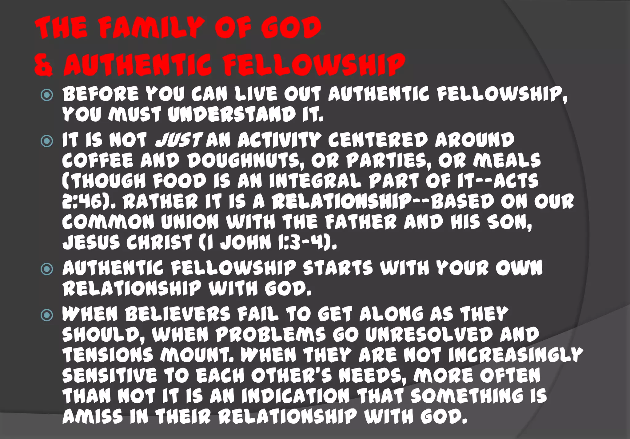 The Family Of God
& Authentic Fellowship
 Before you can live out authentic fellowship,
  you must understand it.
 It is not just an activity centered around
  coffee and doughnuts, or parties, or meals
  (though food is an integral part of it--Acts
  2:46). Rather it is a relationship--based on our
  common union with the Father and His Son,
  Jesus Christ (1 John 1:3-4).
 Authentic fellowship starts with your own
  relationship with God.
 When believers fail to get along as they
  should, when problems go unresolved and
  tensions mount. When they are not increasingly
  sensitive to each other's needs, more often
  than not it is an indication that something is
  amiss in their relationship with God.
 