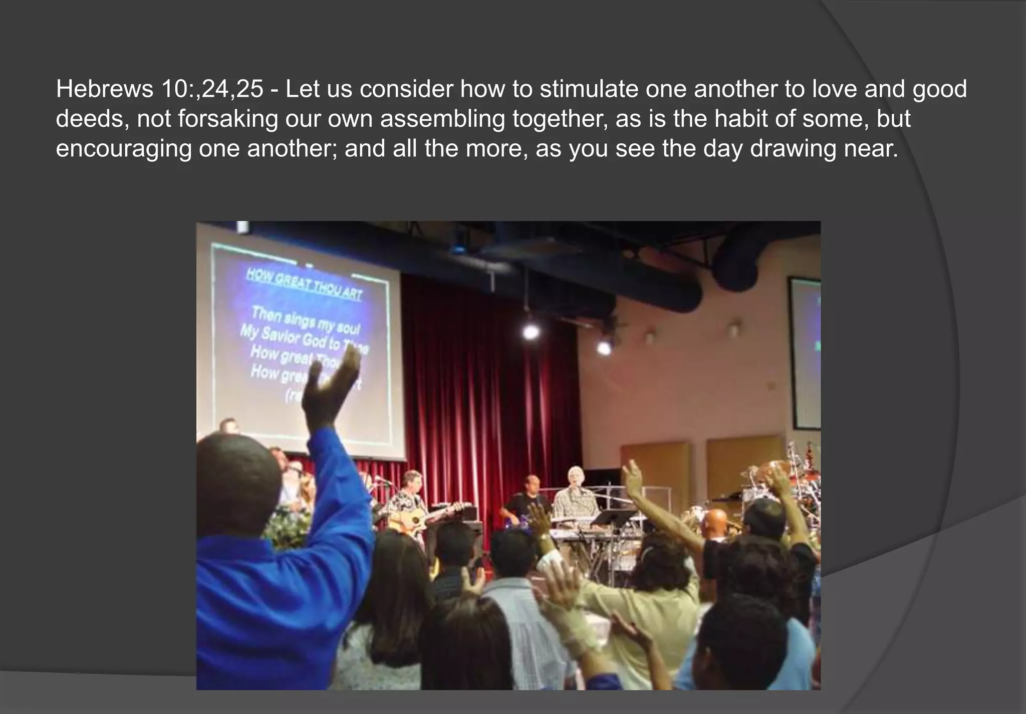 Hebrews 10:,24,25 - Let us consider how to stimulate one another to love and good
deeds, not forsaking our own assembling together, as is the habit of some, but
encouraging one another; and all the more, as you see the day drawing near.
 