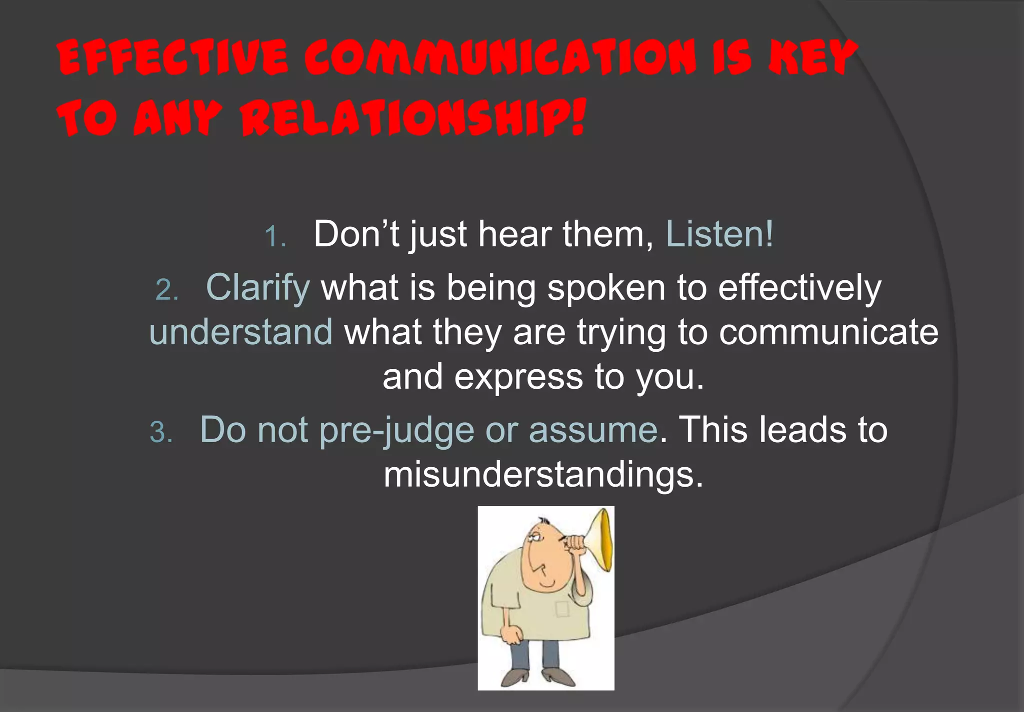 Effective Communication Is Key
To Any Relationship!

         1.  Don’t just hear them, Listen!
   2. Clarify what is being spoken to effectively
   understand what they are trying to communicate
                 and express to you.
   3. Do not pre-judge or assume. This leads to
                 misunderstandings.
 