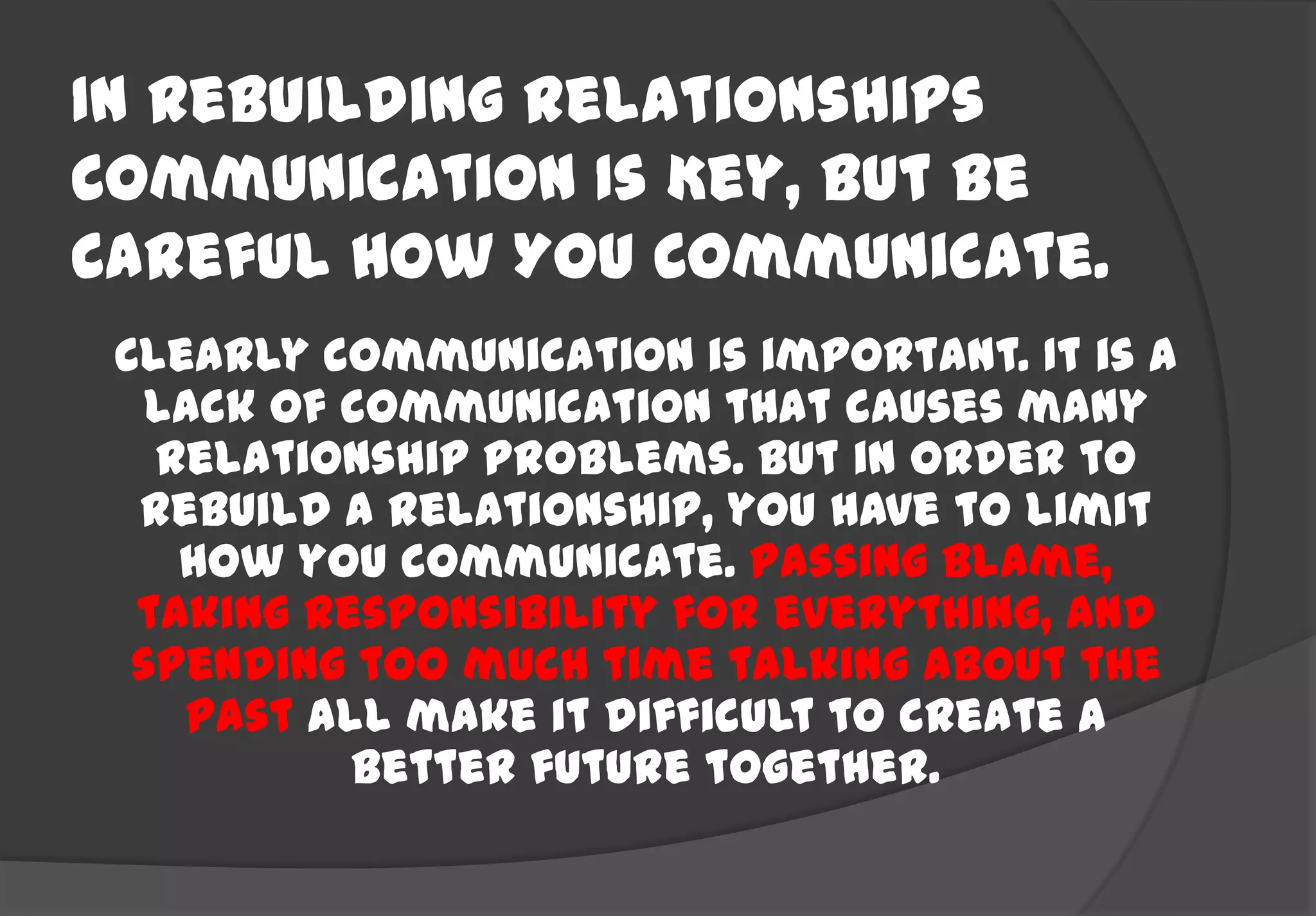 In Rebuilding Relationships
Communication Is Key, But Be
Careful How You Communicate.
 Clearly communication is important. It is a
   lack of communication that causes many
   relationship problems. But in order to
  rebuild a relationship, you have to limit
    how you communicate. Passing blame,
  taking responsibility for everything, and
  spending too much time talking about the
    past all make it difficult to create a
           better future together.
 