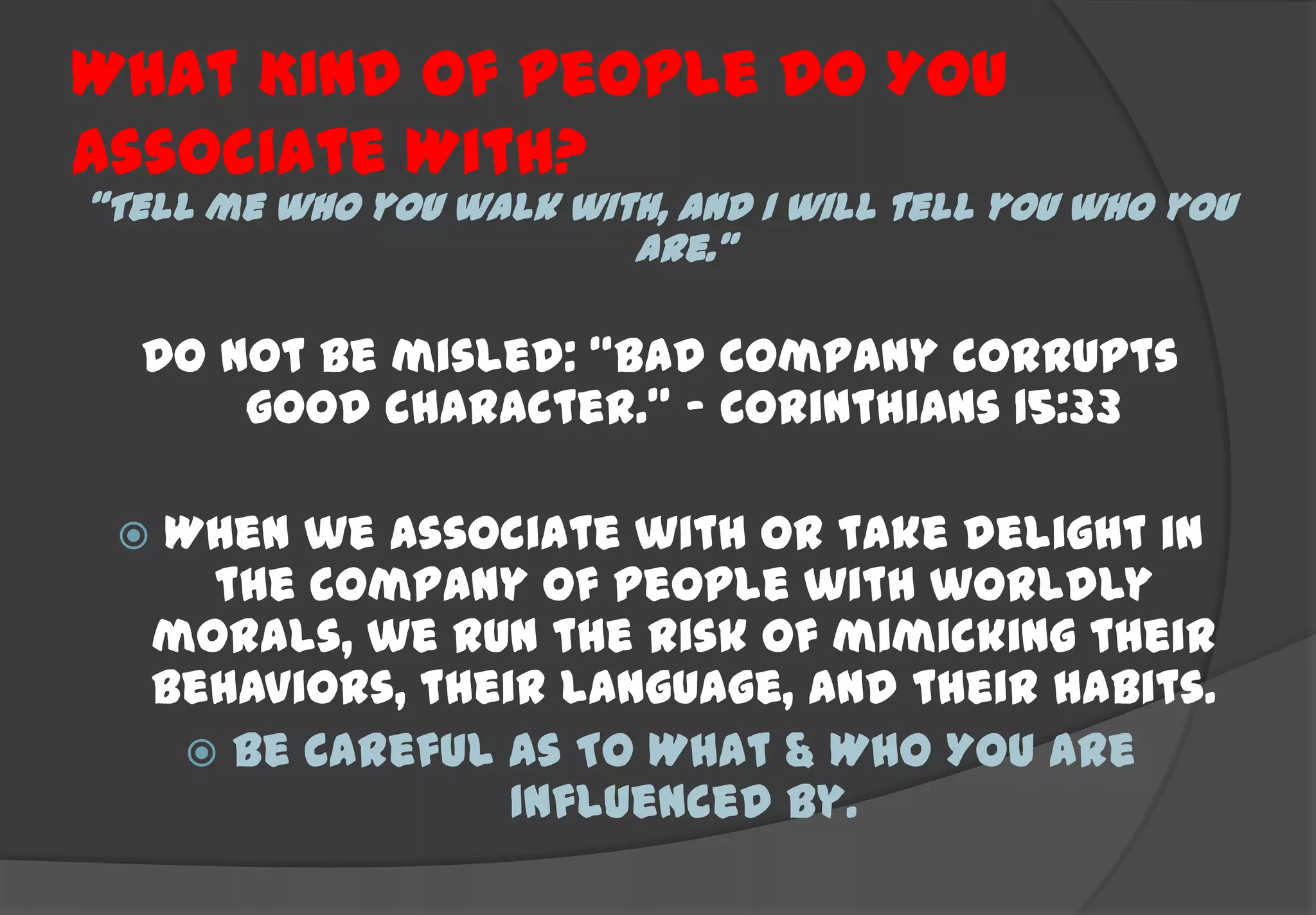 What Kind Of People Do You
Associate With?
“Tell me who you walk with, and I will tell you who you
                         are.”

  Do not be misled: “Bad company corrupts
      good character.” – Corinthians 15:33

    When we associate with or take delight in
       the company of people with worldly
     morals, we run the risk of mimicking their
     behaviors, their language, and their habits.
       Be Careful As To What & Who You Are
                    Influenced By.
 