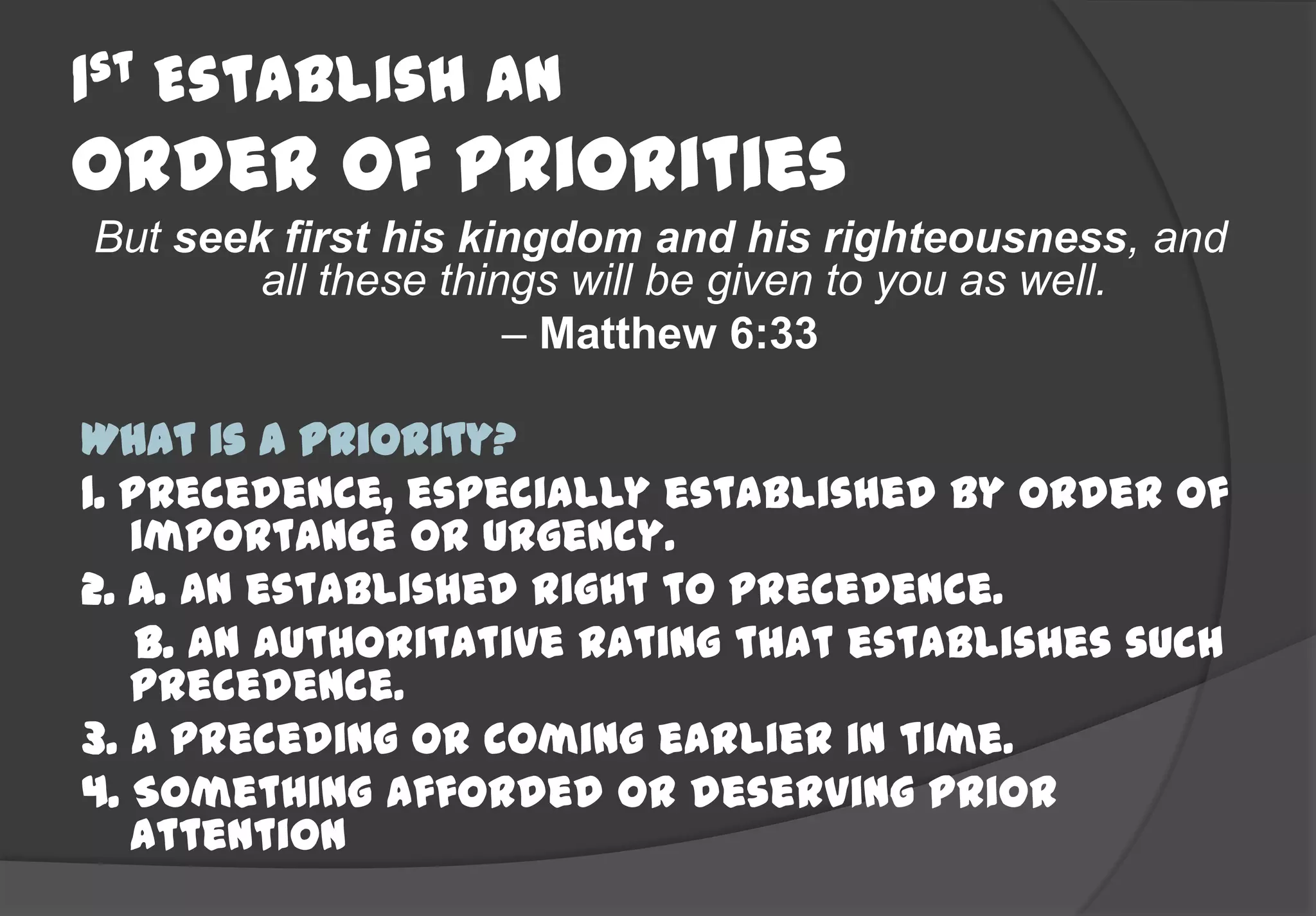 1st Establish An
Order Of Priorities
But seek first his kingdom and his righteousness, and
        all these things will be given to you as well.
                      – Matthew 6:33

What is a Priority?
1. Precedence, especially established by order of
   importance or urgency.
2. a. An established right to precedence.
    b. An authoritative rating that establishes such
   precedence.
3. A preceding or coming earlier in time.
4. Something afforded or deserving prior
   attention
 
