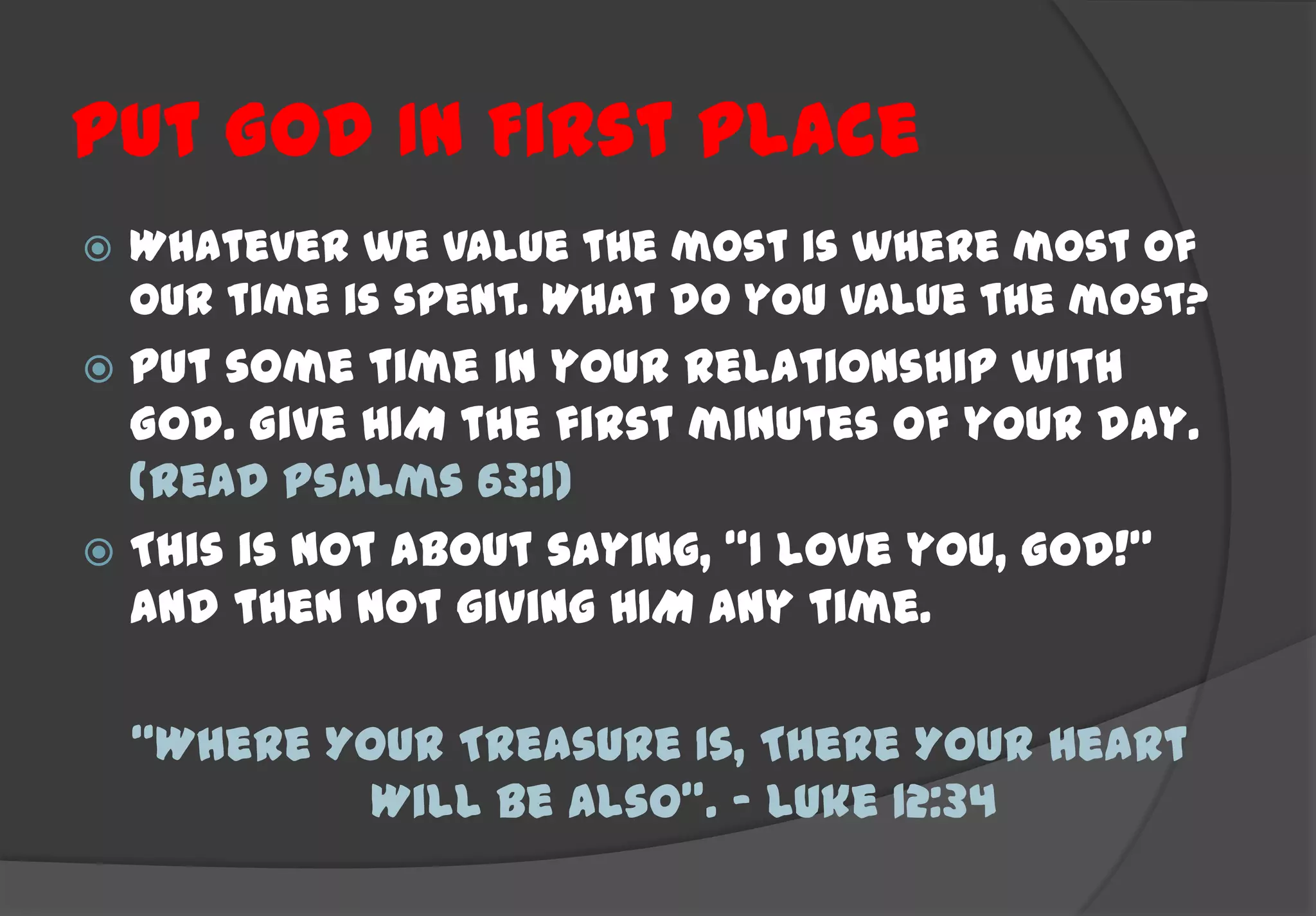 Put God In First Place
   Whatever we value the most is where most of
    our time is spent. What do you value the most?
 Put some time in your relationship with
  God. Give HIM the first minutes of your day.
  (Read Psalms 63:1)
 This is not about saying, “I love you, God!”
  and then not giving HIM any time.

    “Where Your Treasure Is, There Your Heart
             Will Be Also”. – Luke 12:34
 