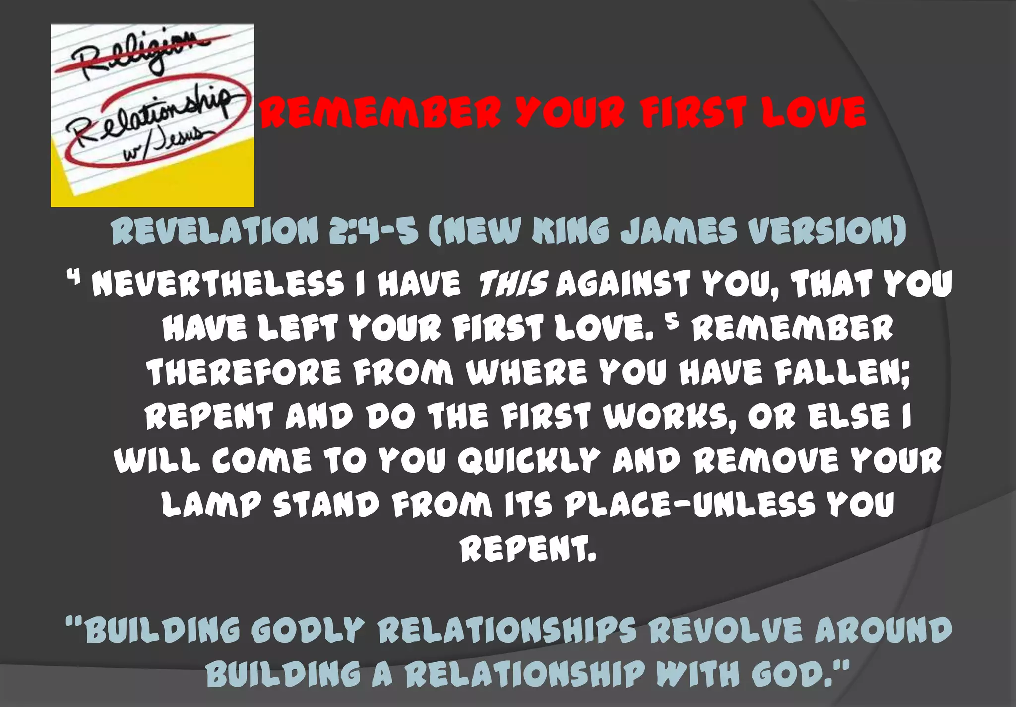 Remember Your First Love

   Revelation 2:4-5 (New King James Version)
4 Nevertheless I have this against you, that you

      have left your first love. 5 Remember
     therefore from where you have fallen;
    repent and do the first works, or else I
   will come to you quickly and remove your
      lamp stand from its place—unless you
                      repent.

“Building Godly Relationships Revolve Around
       Building A Relationship With God.”
 
