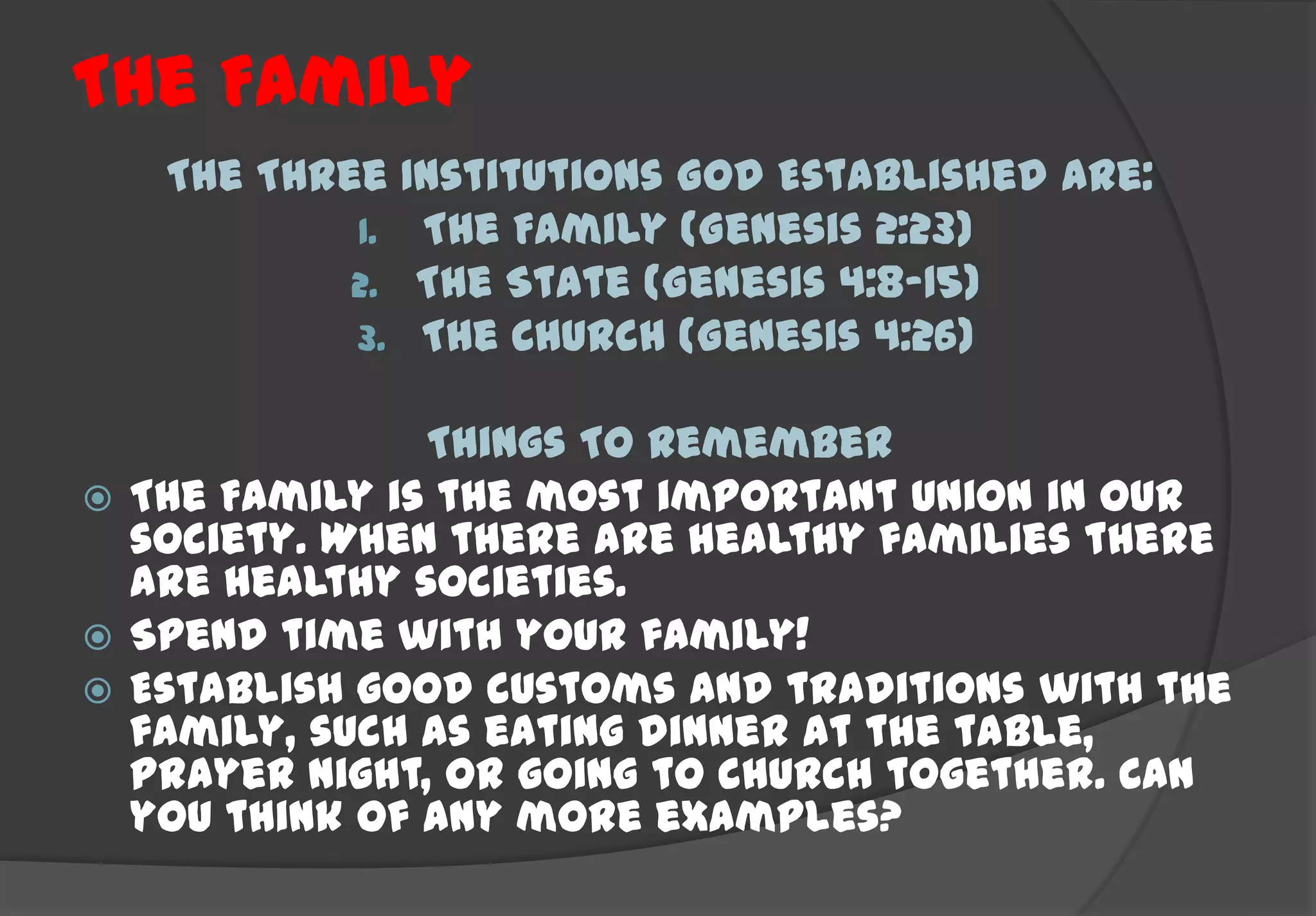 The Family
   The Three Institutions God Established are:
           1. The Family (Genesis 2:23)
           2. The State (Genesis 4:8-15)
           3. The Church (Genesis 4:26)

               Things To Remember
 The Family is the most important union in our
  society. When there are healthy families there
  are healthy societies.
 Spend time with your family!
 Establish good customs and traditions with the
  family, such as eating dinner at the table,
  Prayer night, or going to church together. Can
  you think of any more examples?
 