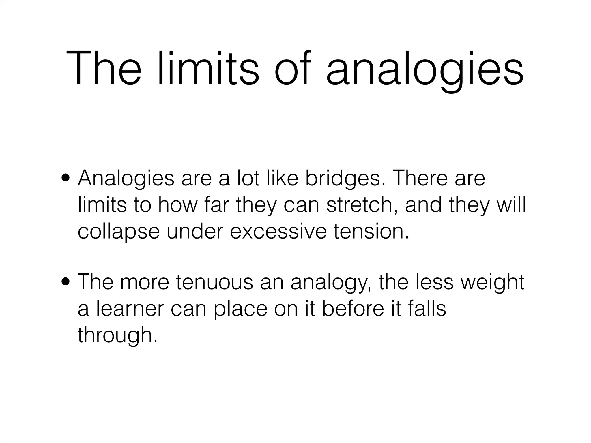 The limits of analogies

• Analogies are a lot like bridges. There are
  limits to how far they can stretch, and they will
  collapse under excessive tension.

• The more tenuous an analogy, the less weight
  a learner can place on it before it falls
  through.
 
