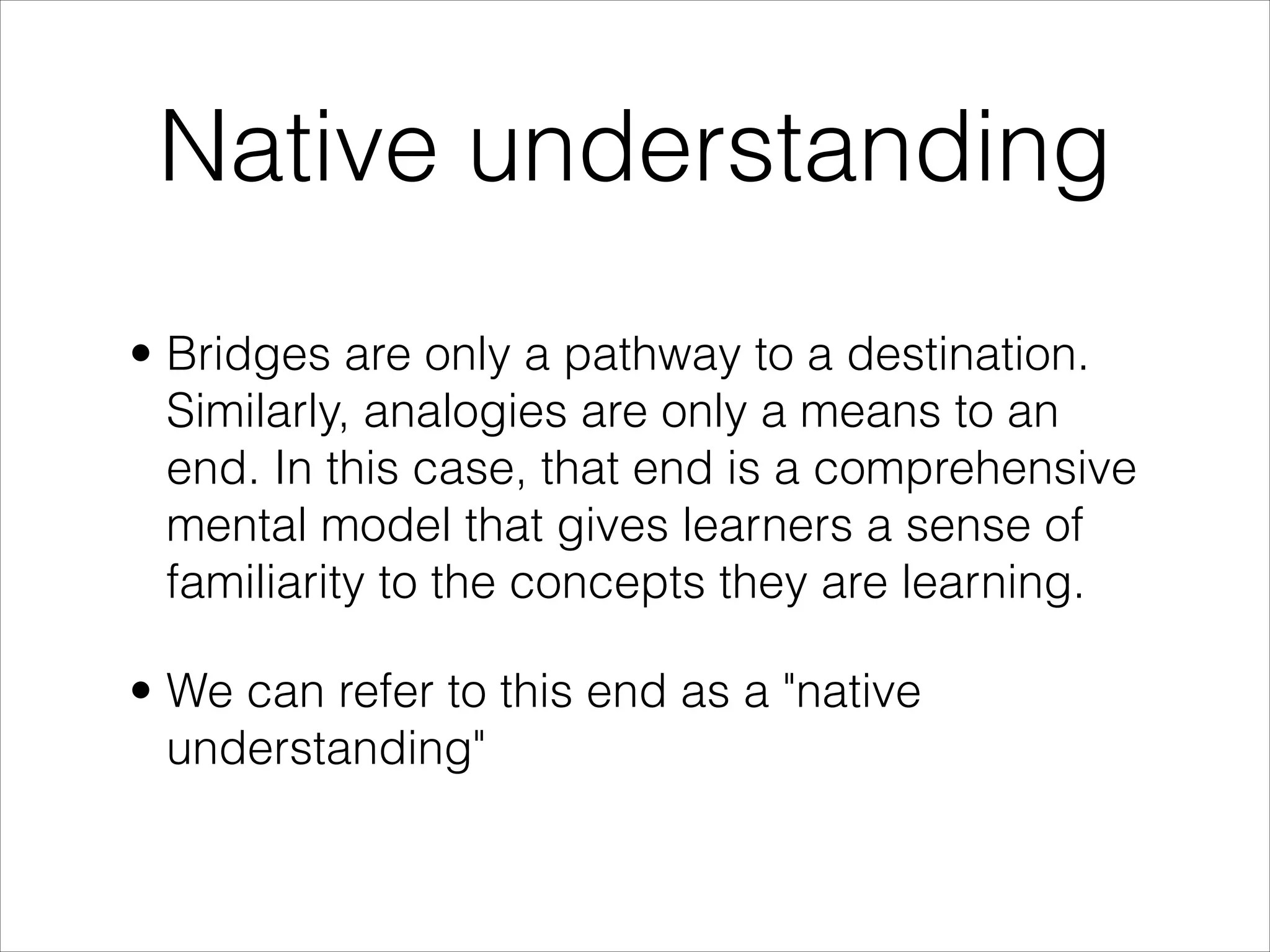 Native understanding
• Bridges are only a pathway to a destination.
  Similarly, analogies are only a means to an
  end. In this case, that end is a comprehensive
  mental model that gives learners a sense of
  familiarity to the concepts they are learning.

• We can refer to this end as a "native
  understanding"
 