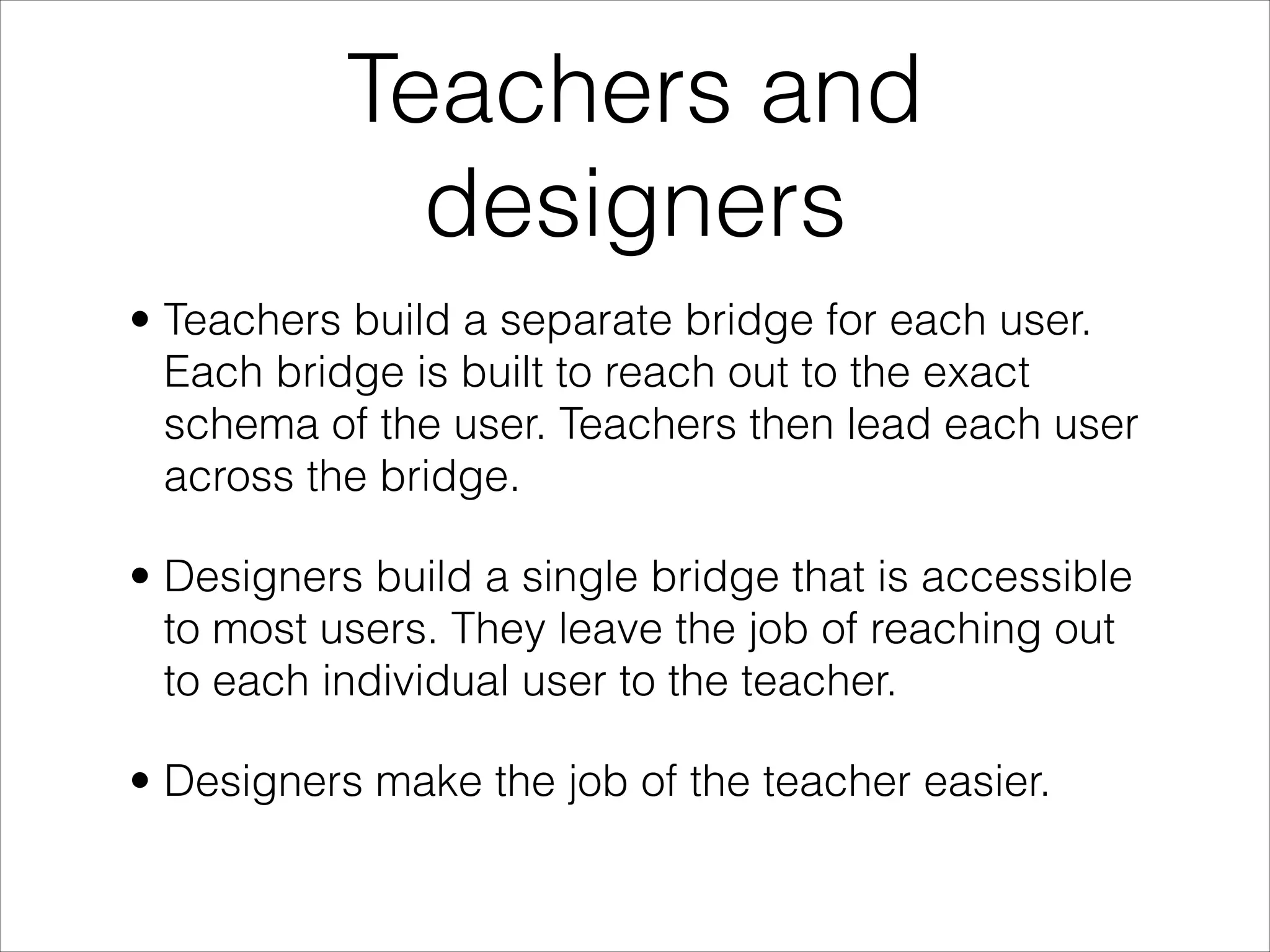 Teachers and
             designers
• Teachers build a separate bridge for each user.
  Each bridge is built to reach out to the exact
  schema of the user. Teachers then lead each user
  across the bridge.

• Designers build a single bridge that is accessible
  to most users. They leave the job of reaching out
  to each individual user to the teacher.

• Designers make the job of the teacher easier.
 