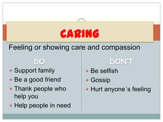CARING
Feeling or showing care and compassion
        DO                      DON’T
 Support family         Be selfish
 Be a good friend       Gossip
 Thank people who       Hurt anyone´s feeling
  help you
 Help people in need
 