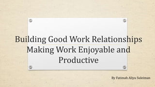 Building Good Work Relationships
Making Work Enjoyable and
Productive
By Fatimah Aliyu Suleiman
 
