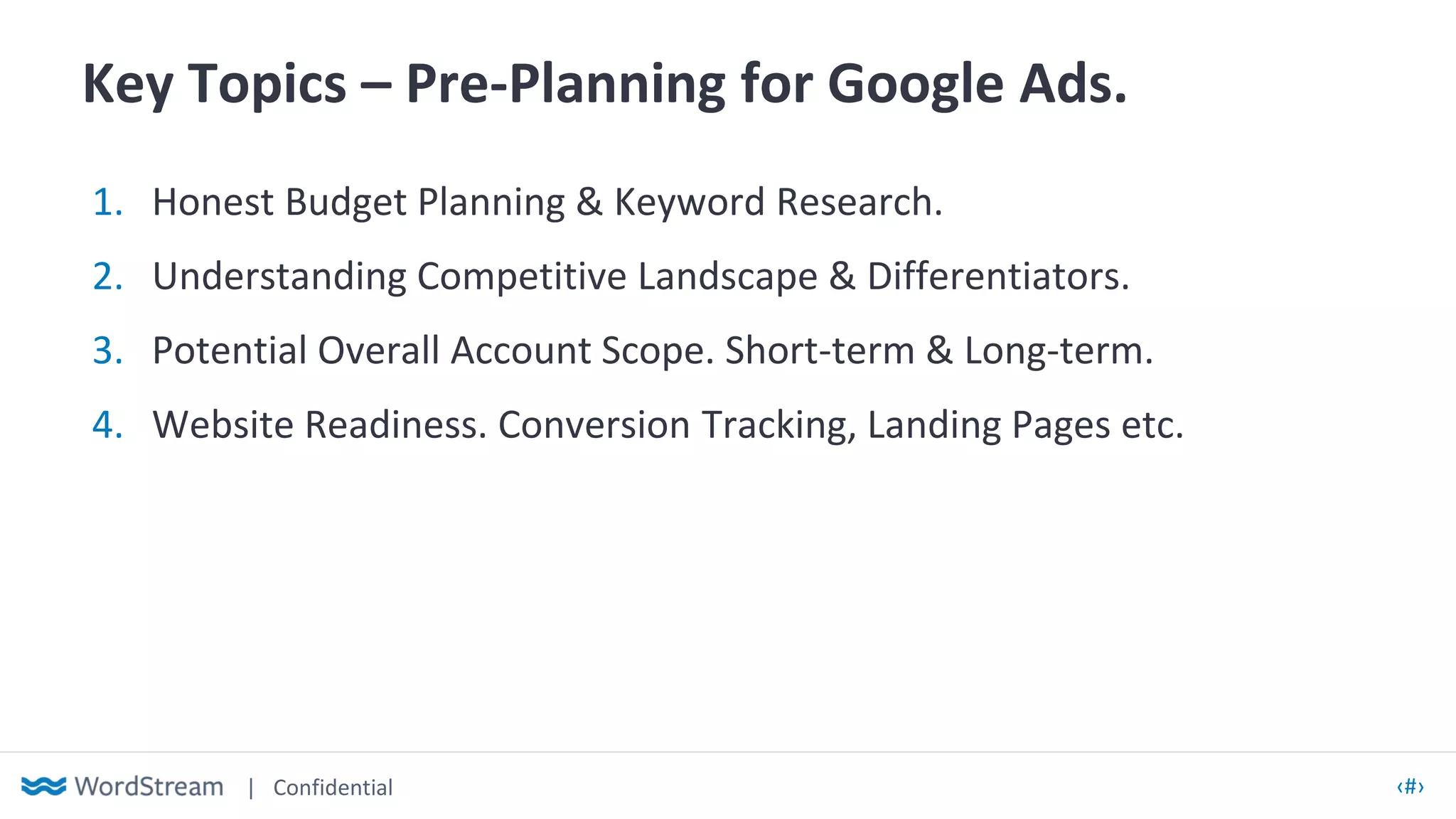 | Confidential ‹#›
Key Topics – Pre-Planning for Google Ads.
1. Honest Budget Planning & Keyword Research.
2. Understanding Competitive Landscape & Differentiators.
3. Potential Overall Account Scope. Short-term & Long-term.
4. Website Readiness. Conversion Tracking, Landing Pages etc.
 