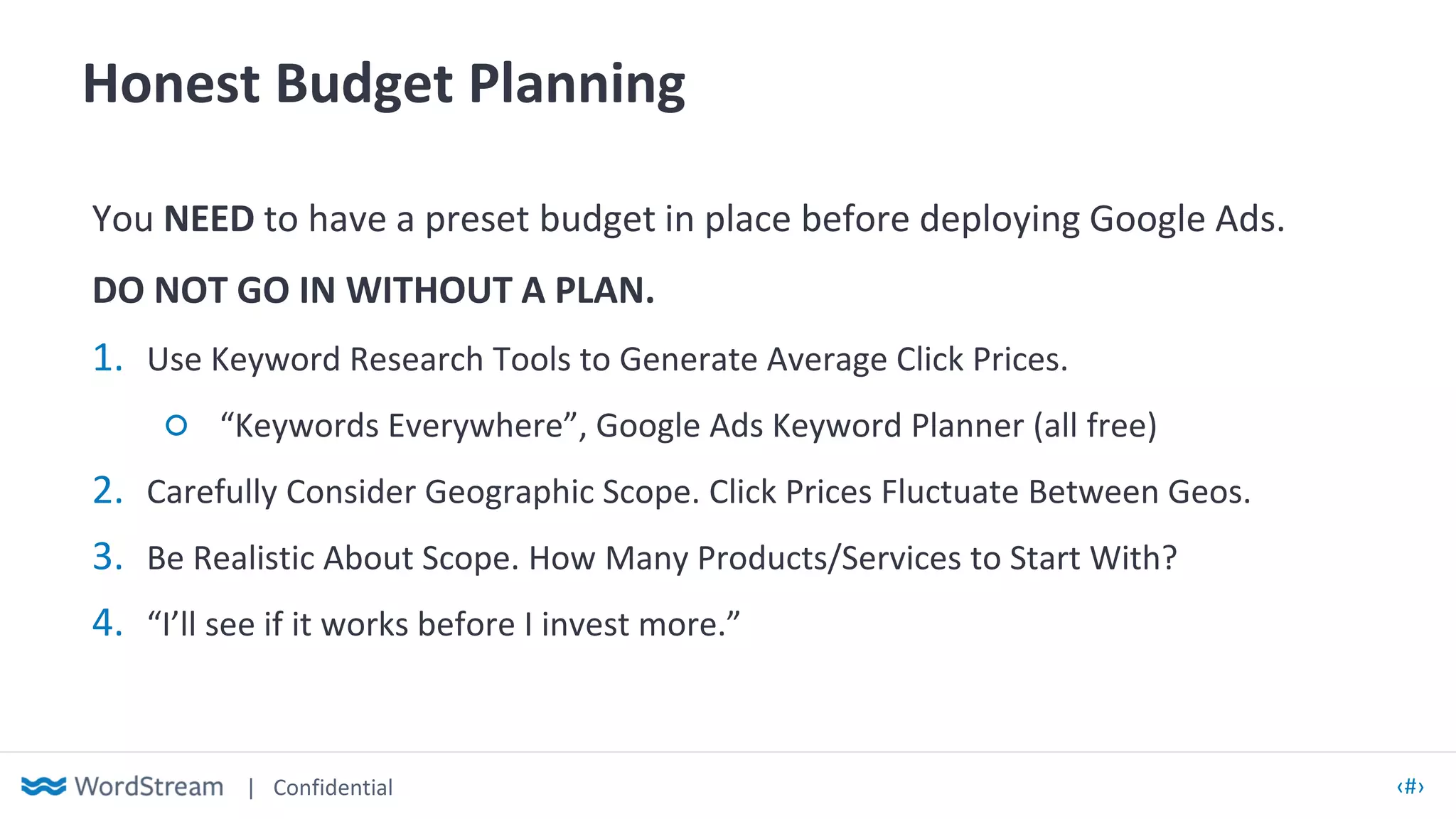 | Confidential ‹#›
Honest Budget Planning
You NEED to have a preset budget in place before deploying Google Ads.
DO NOT GO IN WITHOUT A PLAN.
1. Use Keyword Research Tools to Generate Average Click Prices.
○ “Keywords Everywhere”, Google Ads Keyword Planner (all free)
2. Carefully Consider Geographic Scope. Click Prices Fluctuate Between Geos.
3. Be Realistic About Scope. How Many Products/Services to Start With?
4. “I’ll see if it works before I invest more.”
 