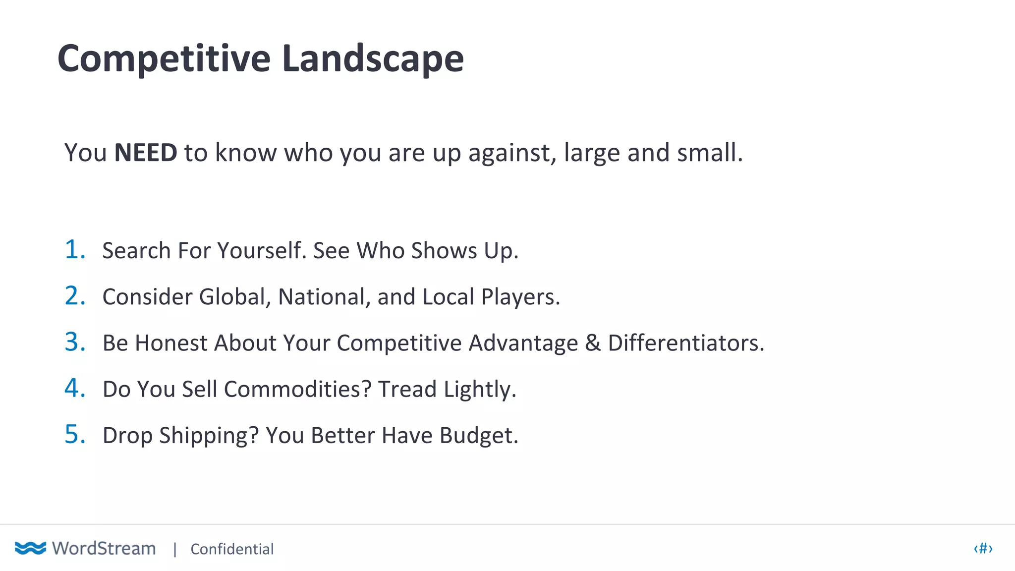 | Confidential ‹#›
Competitive Landscape
You NEED to know who you are up against, large and small.
1. Search For Yourself. See Who Shows Up.
2. Consider Global, National, and Local Players.
3. Be Honest About Your Competitive Advantage & Differentiators.
4. Do You Sell Commodities? Tread Lightly.
5. Drop Shipping? You Better Have Budget.
 