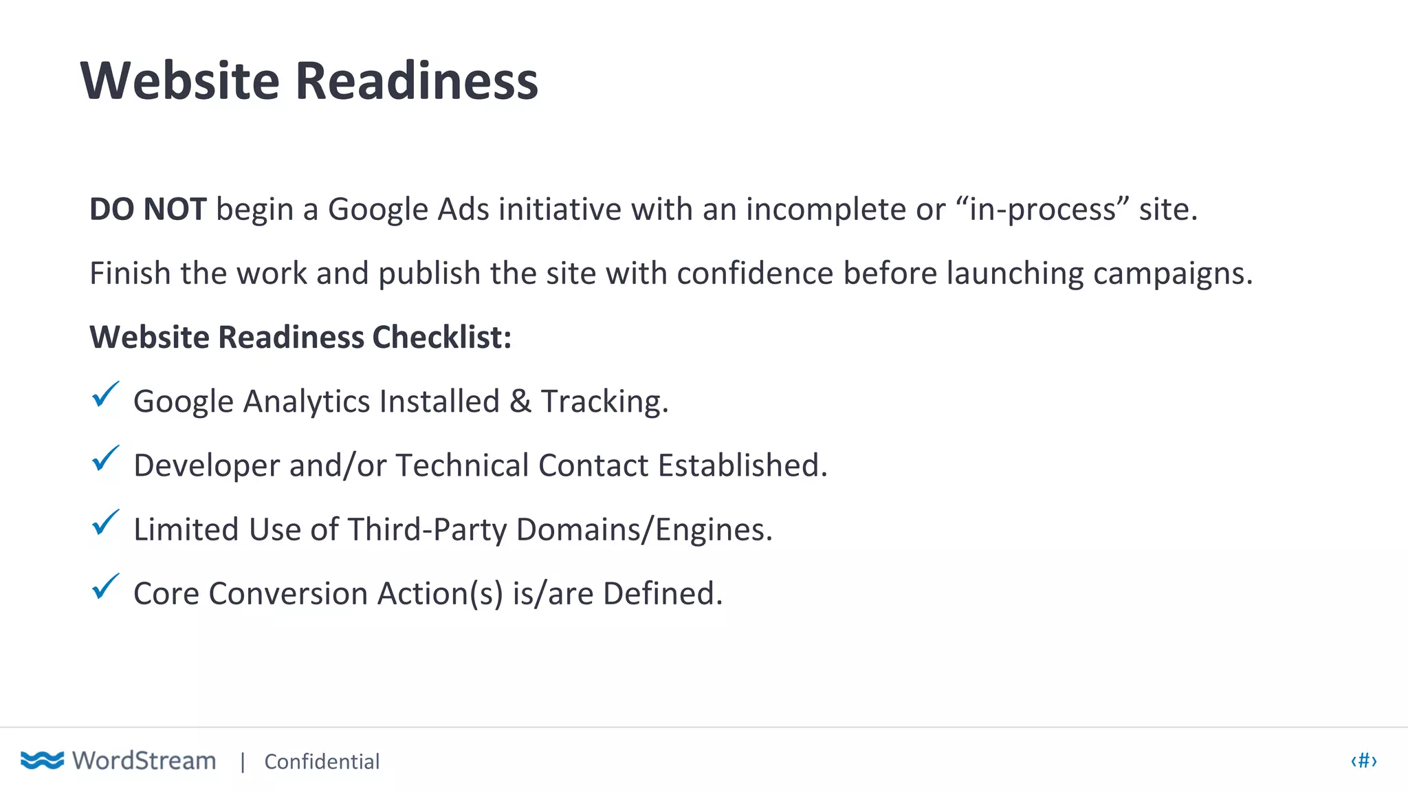 | Confidential ‹#›
Website Readiness
DO NOT begin a Google Ads initiative with an incomplete or “in-process” site.
Finish the work and publish the site with confidence before launching campaigns.
Website Readiness Checklist:
✓ Google Analytics Installed & Tracking.
✓ Developer and/or Technical Contact Established.
✓ Limited Use of Third-Party Domains/Engines.
✓ Core Conversion Action(s) is/are Defined.
 