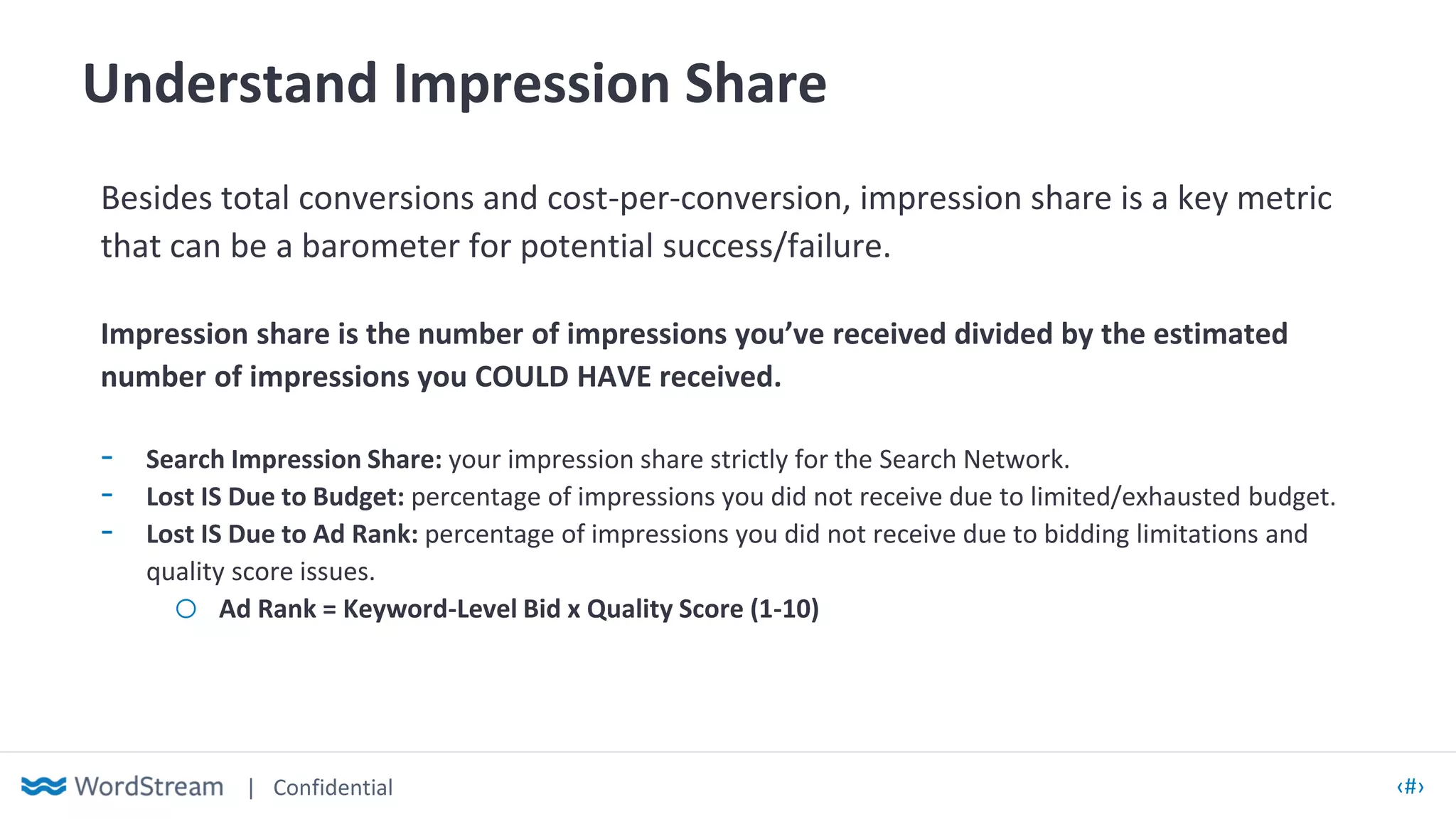 | Confidential ‹#›
Understand Impression Share
Besides total conversions and cost-per-conversion, impression share is a key metric
that can be a barometer for potential success/failure.
Impression share is the number of impressions you’ve received divided by the estimated
number of impressions you COULD HAVE received.
- Search Impression Share: your impression share strictly for the Search Network.
- Lost IS Due to Budget: percentage of impressions you did not receive due to limited/exhausted budget.
- Lost IS Due to Ad Rank: percentage of impressions you did not receive due to bidding limitations and
quality score issues.
o Ad Rank = Keyword-Level Bid x Quality Score (1-10)
 