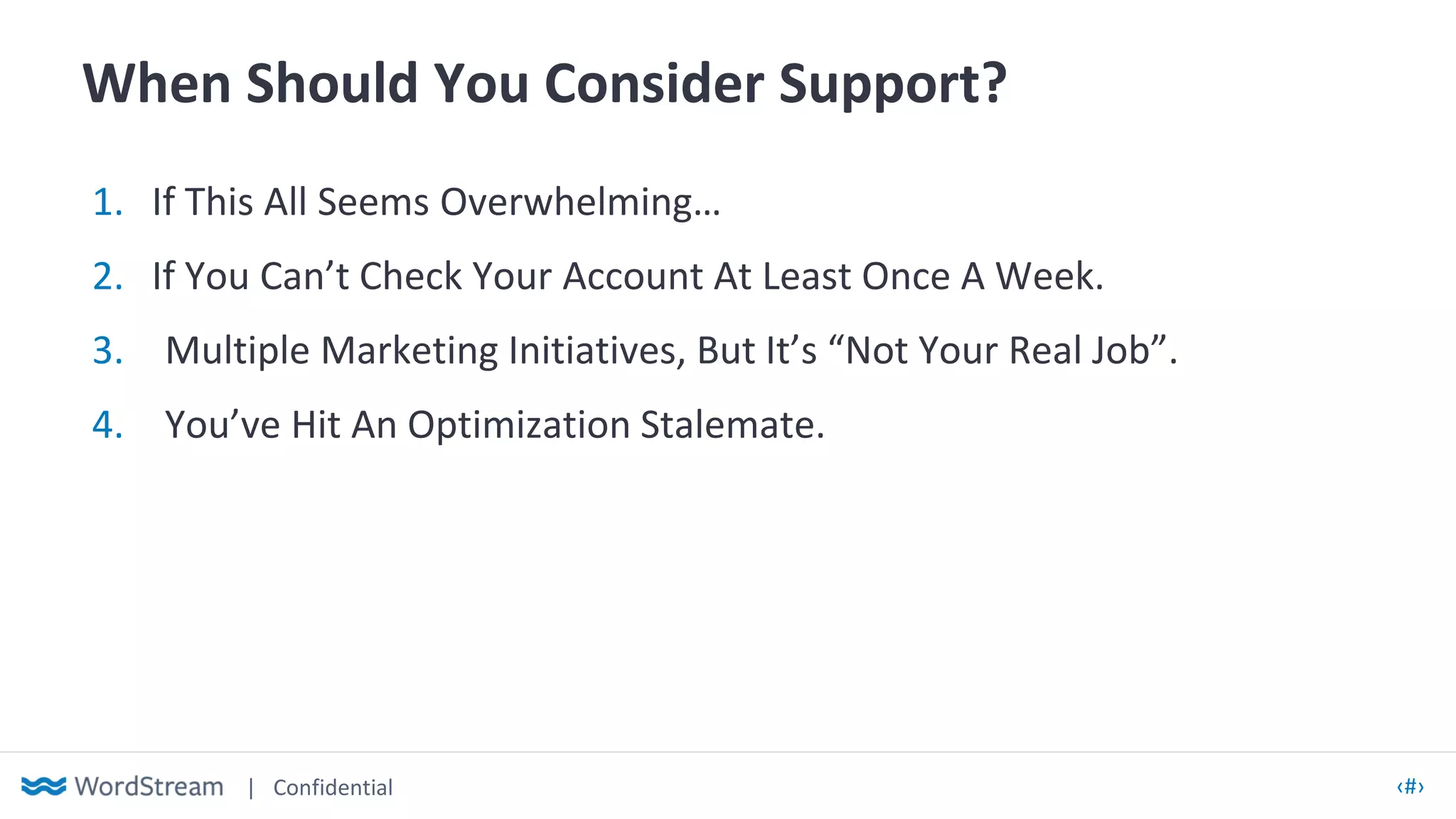 | Confidential ‹#›
When Should You Consider Support?
1. If This All Seems Overwhelming…
2. If You Can’t Check Your Account At Least Once A Week.
3. Multiple Marketing Initiatives, But It’s “Not Your Real Job”.
4. You’ve Hit An Optimization Stalemate.
 