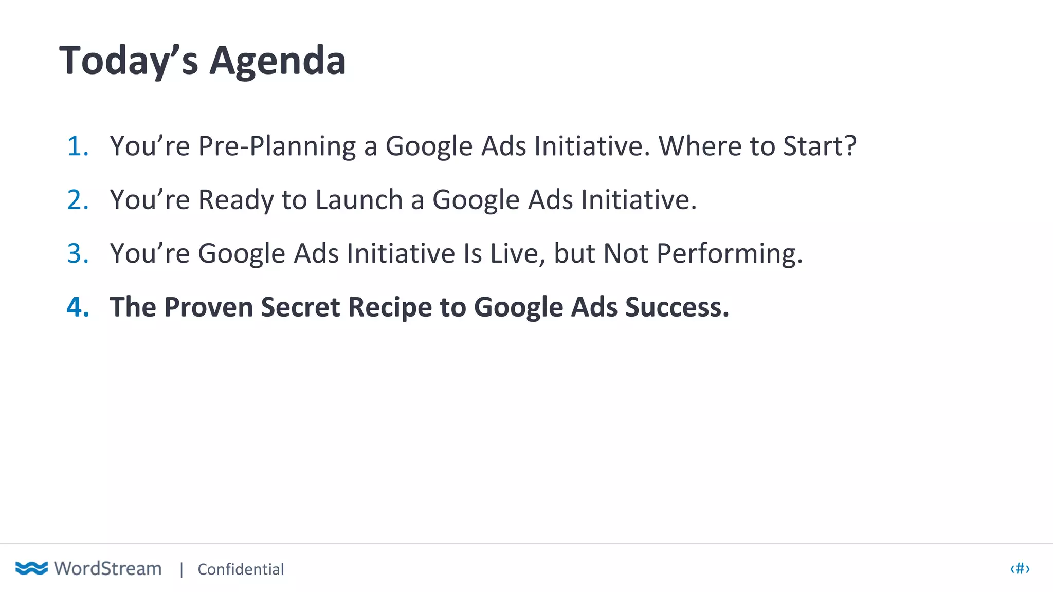 | Confidential ‹#›
Today’s Agenda
1. You’re Pre-Planning a Google Ads Initiative. Where to Start?
2. You’re Ready to Launch a Google Ads Initiative.
3. You’re Google Ads Initiative Is Live, but Not Performing.
4. The Proven Secret Recipe to Google Ads Success.
 