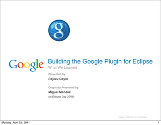 Building the Google Plugin for Eclipse
                         What We Learned
                         Presented by:
                         Rajeev Dayal

                         Originally Presented by:
                         Miguel Mendez
                         (at Eclipse Day 2009)




                                                    Google Confidential and Proprietary   1

Monday, April 25, 2011                                                                        1
 