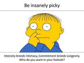 Be insanely picky<br />Intensity breeds Intimacy, Commitment breeds Longevity.<br />Who do you want in your foxhole?<br />