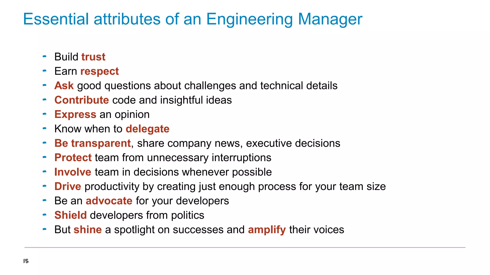 Essential attributes of an Engineering Manager
‟
‟
‟
‟
‟
‟
‟
‟
‟
‟
‟
‟
‟
15

Build trust
Earn respect
Ask good questions about challenges and technical details
Contribute code and insightful ideas
Express an opinion
Know when to delegate
Be transparent, share company news, executive decisions
Protect team from unnecessary interruptions
Involve team in decisions whenever possible
Drive productivity by creating just enough process for your team size
Be an advocate for your developers
Shield developers from politics
But shine a spotlight on successes and amplify their voices

 