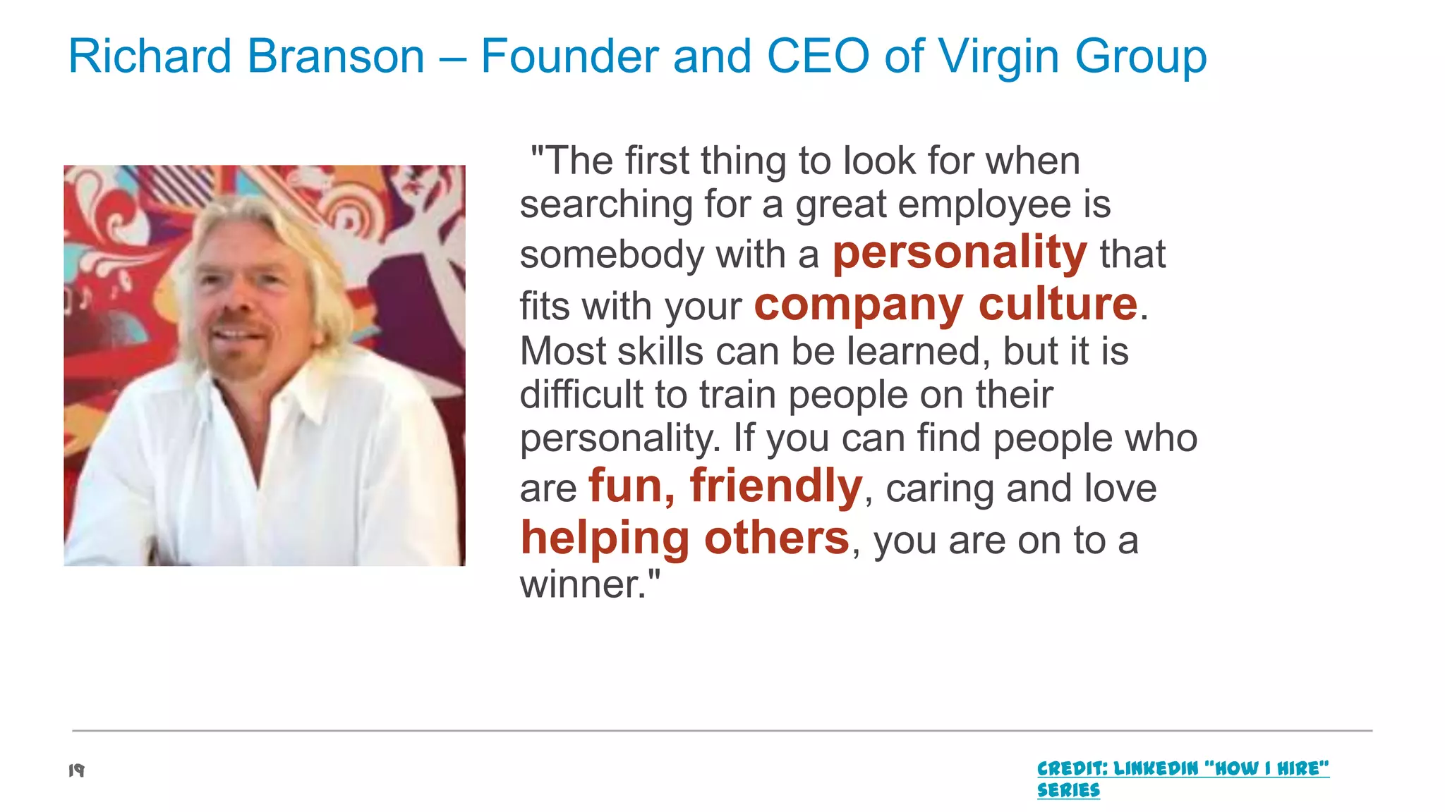 Richard Branson – Founder and CEO of Virgin Group
"The first thing to look for when
searching for a great employee is
somebody with a personality that
fits with your company culture.
Most skills can be learned, but it is
difficult to train people on their
personality. If you can find people who
are fun, friendly, caring and love
helping others, you are on to a
winner."

19

Credit: LinkedIn “How I Hire”
series

 