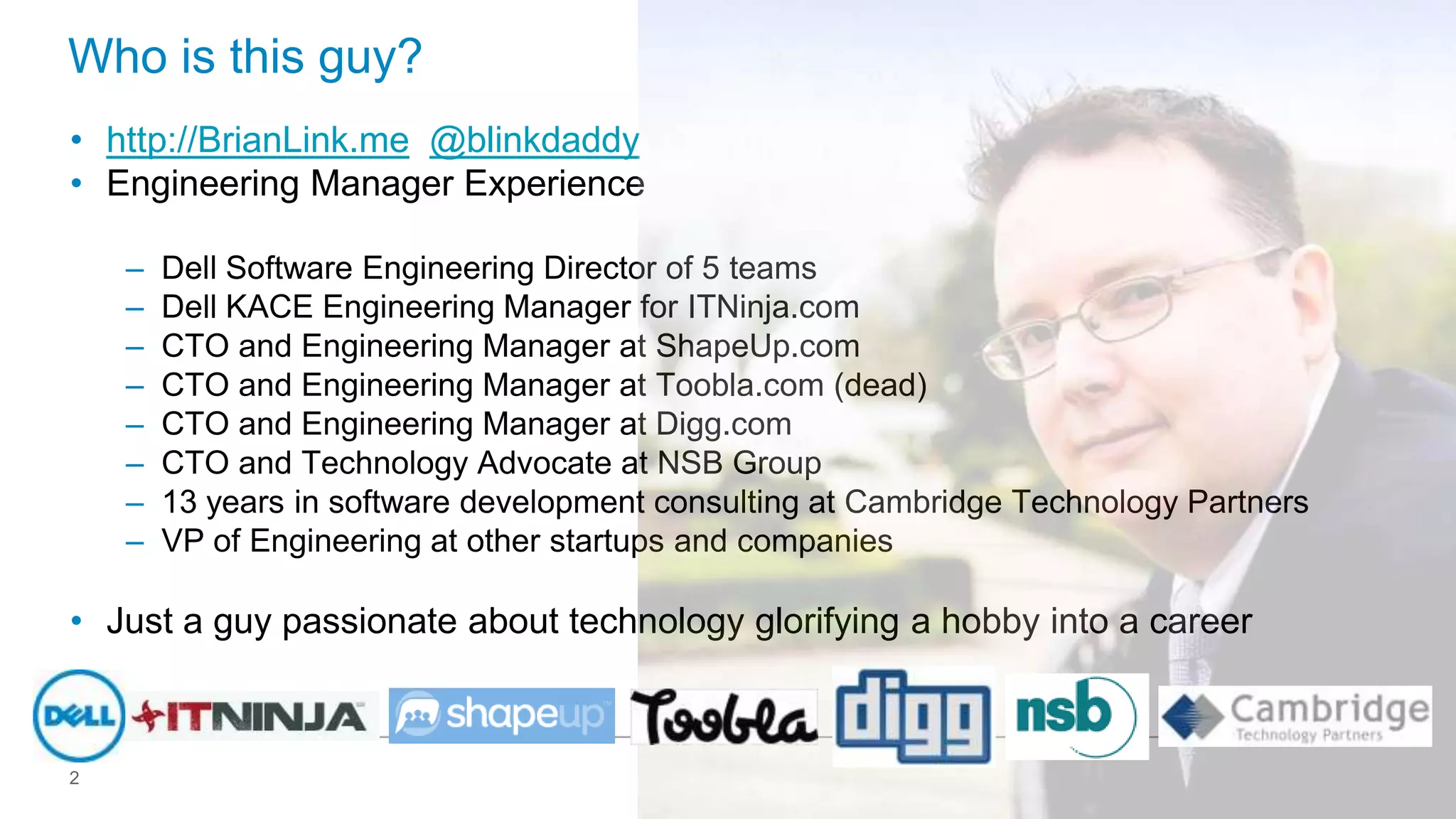Who is this guy?
• http://BrianLink.me @blinkdaddy
• Engineering Manager Experience
–
–
–
–
–
–
–
–

Dell Software Engineering Director of 5 teams
Dell KACE Engineering Manager for ITNinja.com
CTO and Engineering Manager at ShapeUp.com
CTO and Engineering Manager at Toobla.com (dead)
CTO and Engineering Manager at Digg.com
CTO and Technology Advocate at NSB Group
13 years in software development consulting at Cambridge Technology Partners
VP of Engineering at other startups and companies

• Just a guy passionate about technology glorifying a hobby into a career

2

 