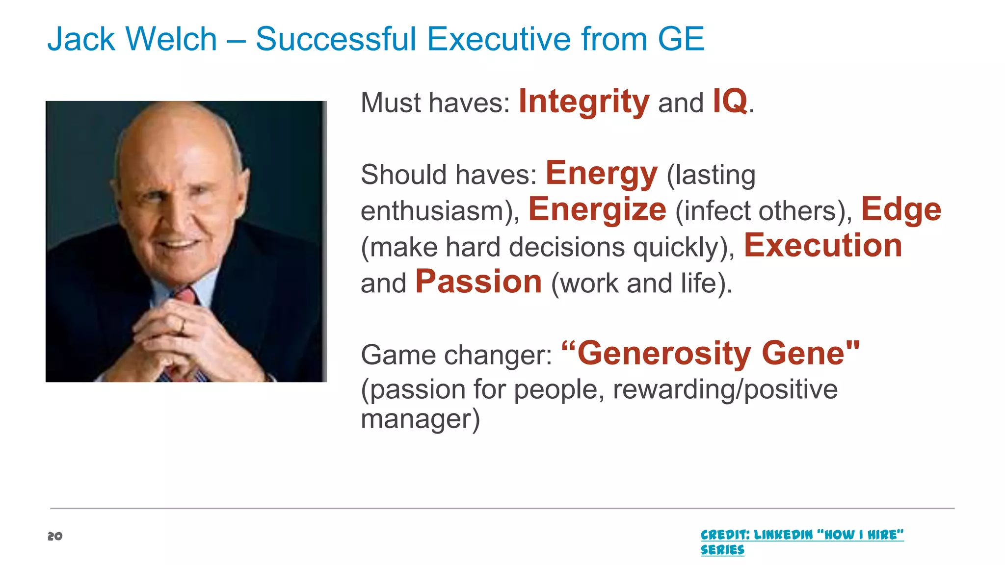 Jack Welch – Successful Executive from GE
Must haves: Integrity and IQ.

Should haves: Energy (lasting
enthusiasm), Energize (infect others), Edge
(make hard decisions quickly), Execution
and Passion (work and life).
Game changer: “Generosity Gene"
(passion for people, rewarding/positive
manager)

20

Credit: LinkedIn “How I Hire”
series

 