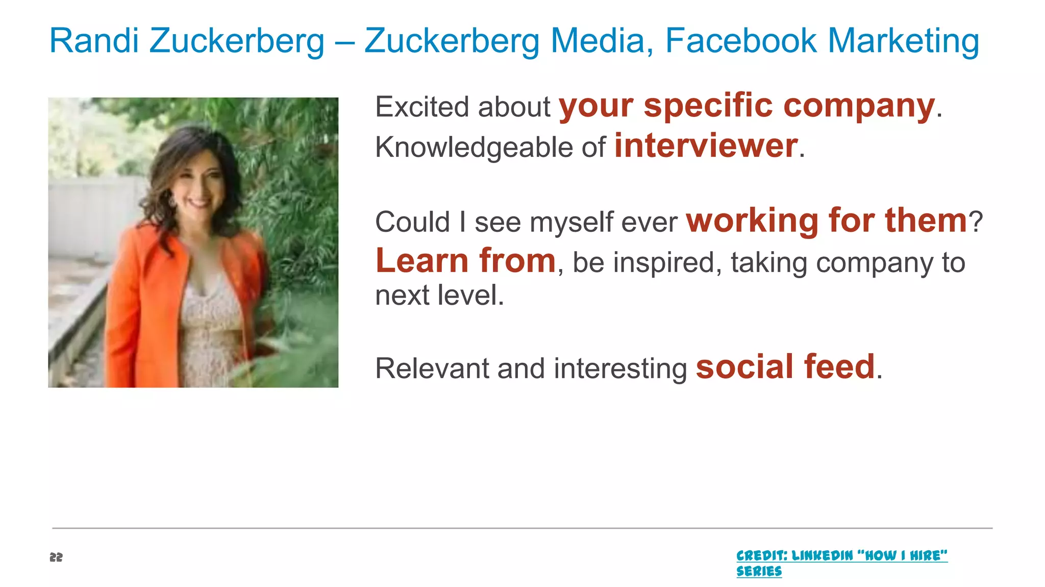Randi Zuckerberg – Zuckerberg Media, Facebook Marketing
Excited about your specific company.
Knowledgeable of interviewer.
Could I see myself ever working for them?
Learn from, be inspired, taking company to
next level.
Relevant and interesting social feed.

22

Credit: LinkedIn “How I Hire”
series

 