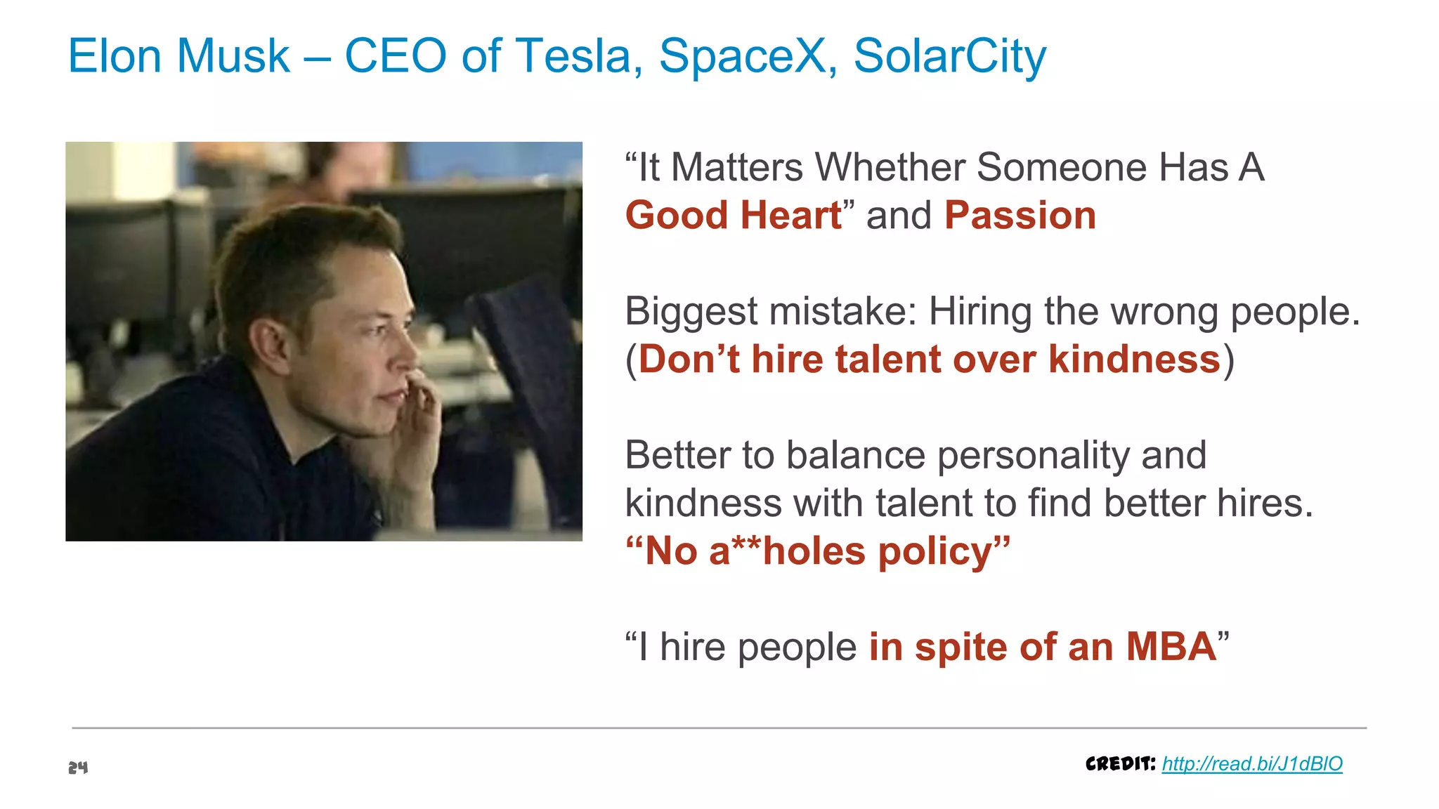 Elon Musk – CEO of Tesla, SpaceX, SolarCity
“It Matters Whether Someone Has A
Good Heart” and Passion
Biggest mistake: Hiring the wrong people.
(Don’t hire talent over kindness)
Better to balance personality and
kindness with talent to find better hires.
“No a**holes policy”
“I hire people in spite of an MBA”
24

Credit: http://read.bi/J1dBlO

 
